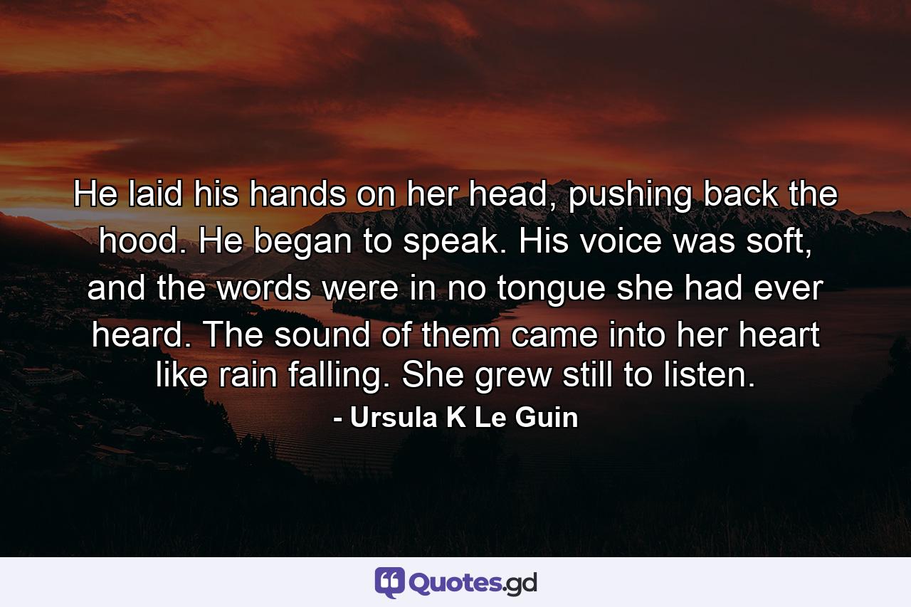 He laid his hands on her head, pushing back the hood. He began to speak. His voice was soft, and the words were in no tongue she had ever heard. The sound of them came into her heart like rain falling. She grew still to listen. - Quote by Ursula K Le Guin