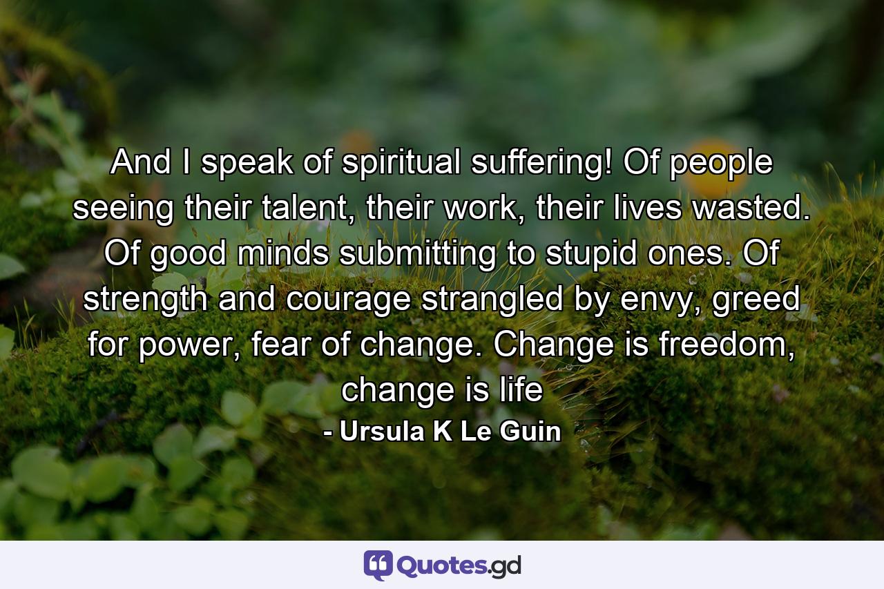 And I speak of spiritual suffering! Of people seeing their talent, their work, their lives wasted. Of good minds submitting to stupid ones. Of strength and courage strangled by envy, greed for power, fear of change. Change is freedom, change is life - Quote by Ursula K Le Guin