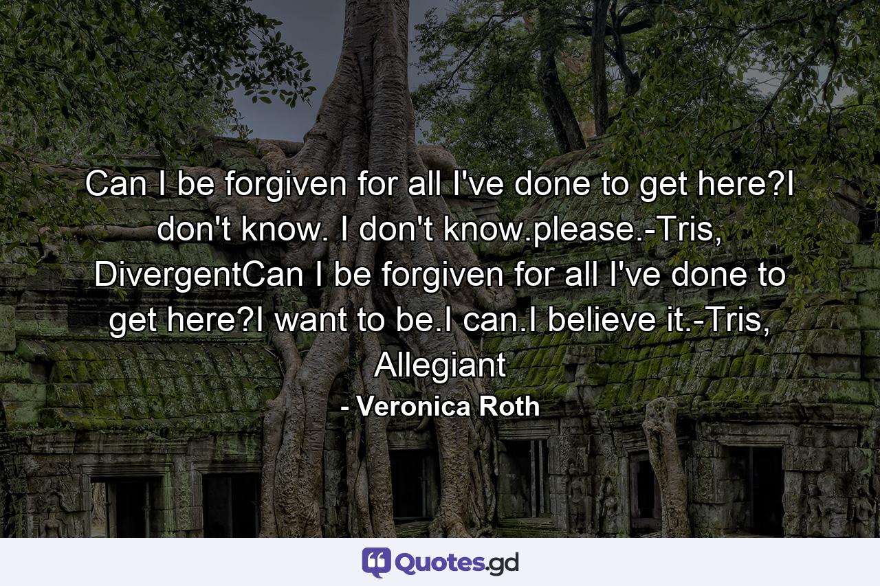 Can I be forgiven for all I've done to get here?I don't know. I don't know.please.-Tris, DivergentCan I be forgiven for all I've done to get here?I want to be.I can.I believe it.-Tris, Allegiant - Quote by Veronica Roth