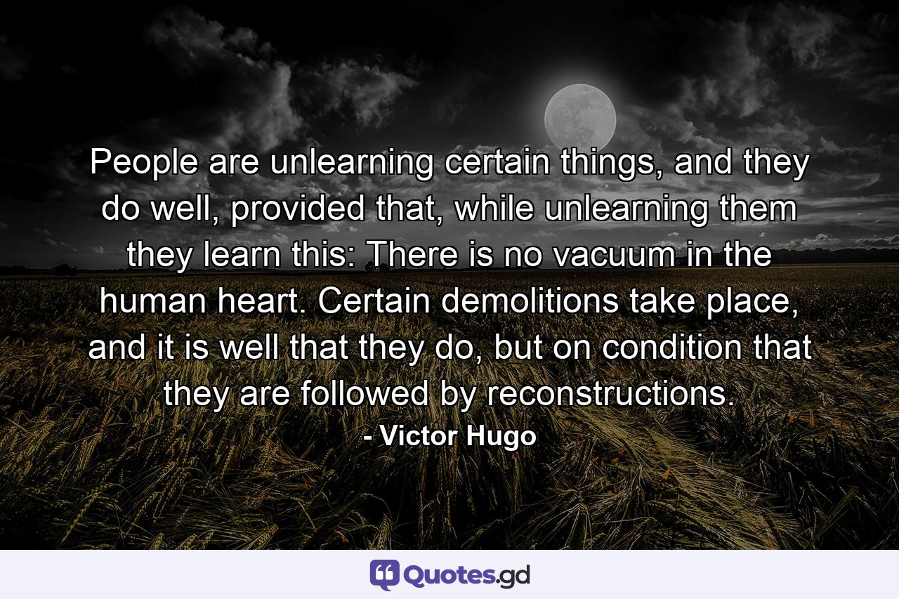 People are unlearning certain things, and they do well, provided that, while unlearning them they learn this: There is no vacuum in the human heart. Certain demolitions take place, and it is well that they do, but on condition that they are followed by reconstructions. - Quote by Victor Hugo