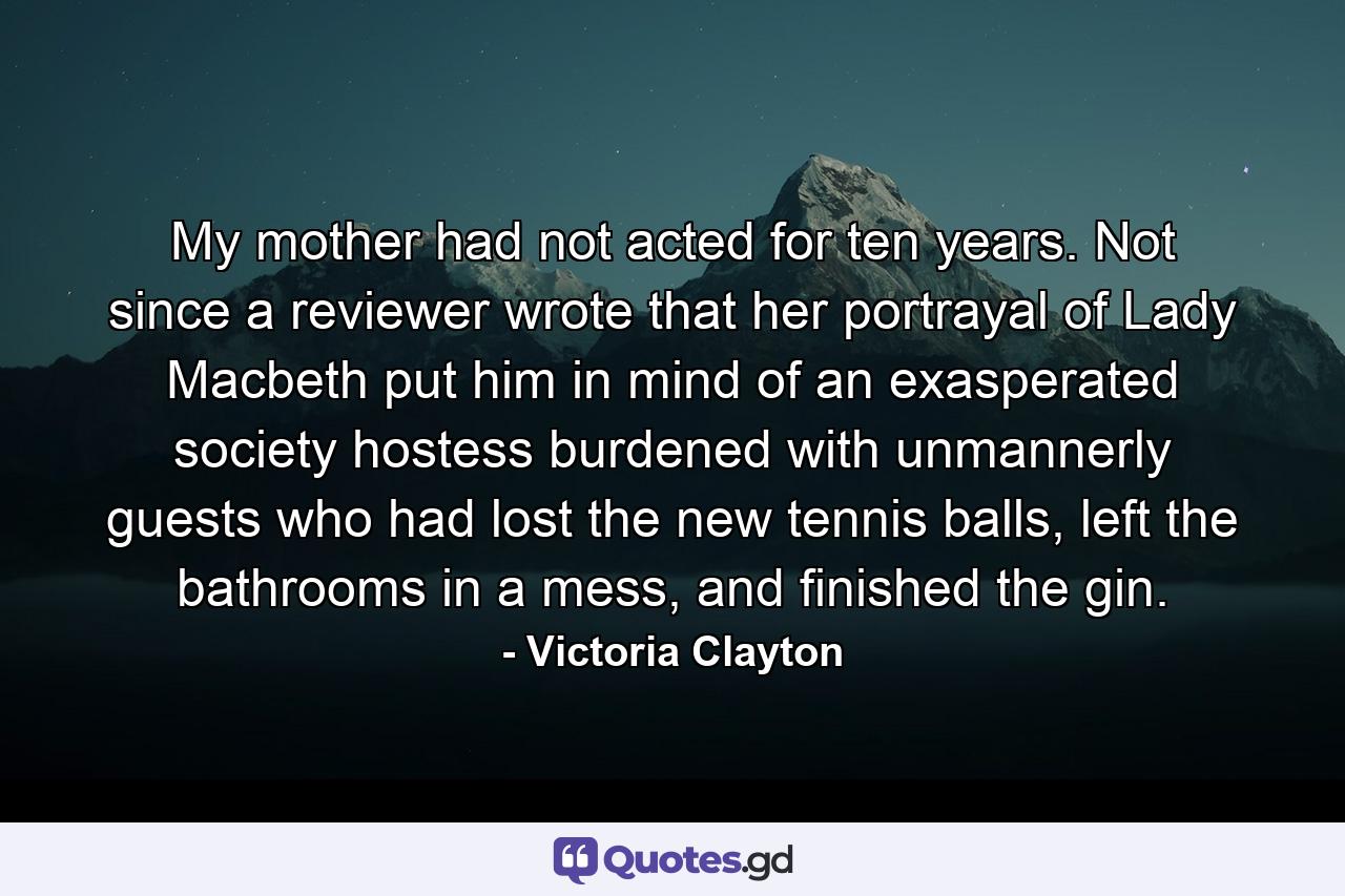 My mother had not acted for ten years. Not since a reviewer wrote that her portrayal of Lady Macbeth put him in mind of an exasperated society hostess burdened with unmannerly guests who had lost the new tennis balls, left the bathrooms in a mess, and finished the gin. - Quote by Victoria Clayton