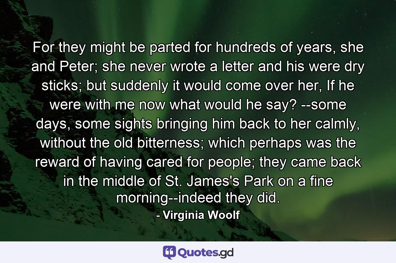 For they might be parted for hundreds of years, she and Peter; she never wrote a letter and his were dry sticks; but suddenly it would come over her, If he were with me now what would he say? --some days, some sights bringing him back to her calmly, without the old bitterness; which perhaps was the reward of having cared for people; they came back in the middle of St. James's Park on a fine morning--indeed they did. - Quote by Virginia Woolf
