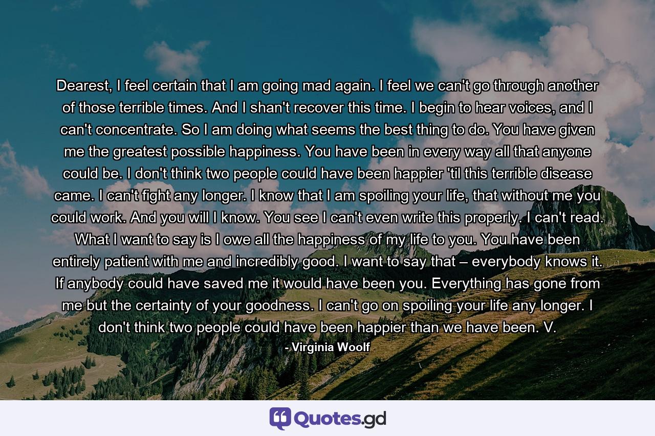 Dearest, I feel certain that I am going mad again. I feel we can't go through another of those terrible times. And I shan't recover this time. I begin to hear voices, and I can't concentrate. So I am doing what seems the best thing to do. You have given me the greatest possible happiness. You have been in every way all that anyone could be. I don't think two people could have been happier 'til this terrible disease came. I can't fight any longer. I know that I am spoiling your life, that without me you could work. And you will I know. You see I can't even write this properly. I can't read. What I want to say is I owe all the happiness of my life to you. You have been entirely patient with me and incredibly good. I want to say that – everybody knows it. If anybody could have saved me it would have been you. Everything has gone from me but the certainty of your goodness. I can't go on spoiling your life any longer. I don't think two people could have been happier than we have been. V. - Quote by Virginia Woolf