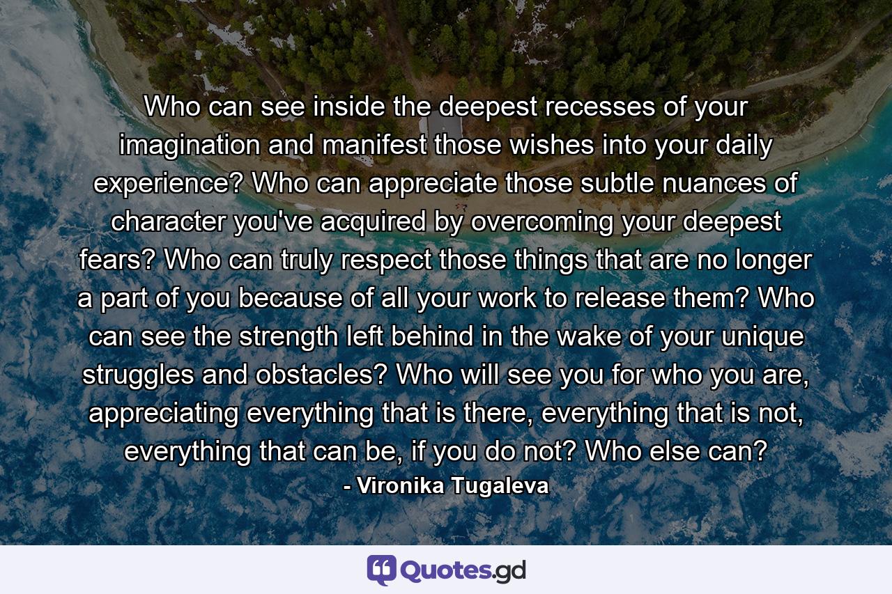 Who can see inside the deepest recesses of your imagination and manifest those wishes into your daily experience? Who can appreciate those subtle nuances of character you've acquired by overcoming your deepest fears? Who can truly respect those things that are no longer a part of you because of all your work to release them? Who can see the strength left behind in the wake of your unique struggles and obstacles? Who will see you for who you are, appreciating everything that is there, everything that is not, everything that can be, if you do not? Who else can? - Quote by Vironika Tugaleva