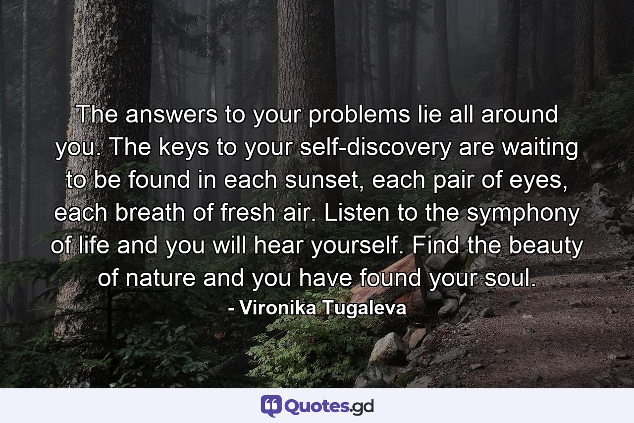 The answers to your problems lie all around you. The keys to your self-discovery are waiting to be found in each sunset, each pair of eyes, each breath of fresh air. Listen to the symphony of life and you will hear yourself. Find the beauty of nature and you have found your soul. - Quote by Vironika Tugaleva