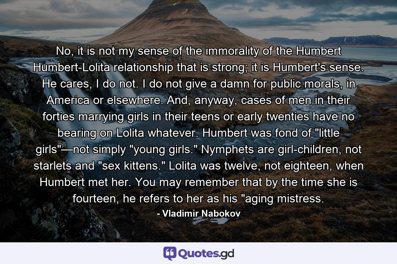 No, it is not my sense of the immorality of the Humbert Humbert-Lolita relationship that is strong; it is Humbert's sense. He cares, I do not. I do not give a damn for public morals, in America or elsewhere. And, anyway, cases of men in their forties marrying girls in their teens or early twenties have no bearing on Lolita whatever. Humbert was fond of 