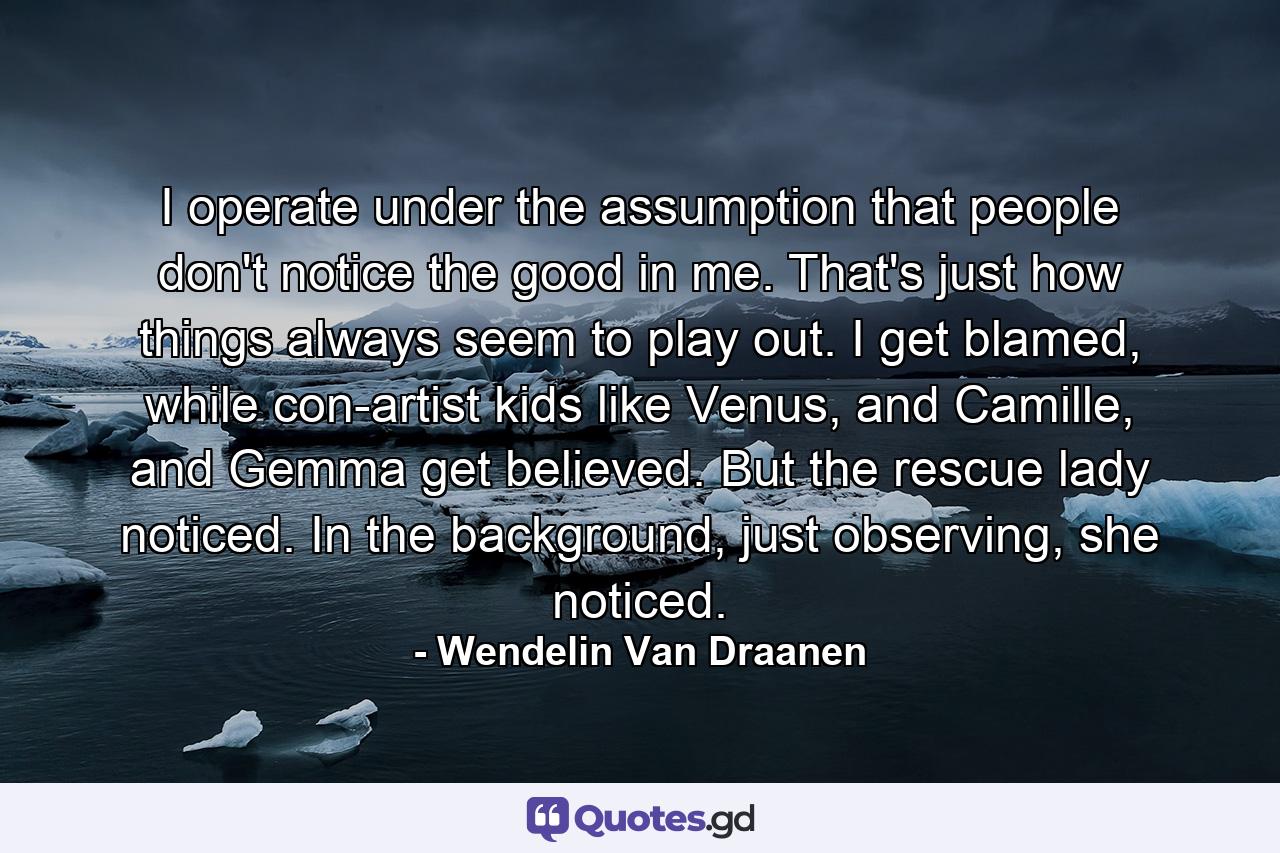 I operate under the assumption that people don't notice the good in me. That's just how things always seem to play out. I get blamed, while con-artist kids like Venus, and Camille, and Gemma get believed. But the rescue lady noticed. In the background, just observing, she noticed. - Quote by Wendelin Van Draanen