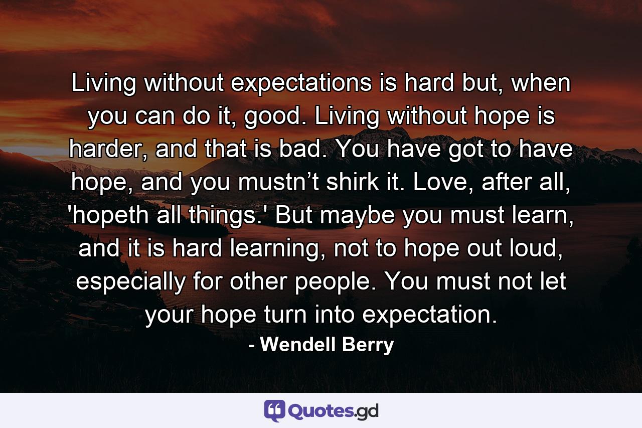 Living without expectations is hard but, when you can do it, good. Living without hope is harder, and that is bad. You have got to have hope, and you mustn’t shirk it. Love, after all, 'hopeth all things.' But maybe you must learn, and it is hard learning, not to hope out loud, especially for other people. You must not let your hope turn into expectation. - Quote by Wendell Berry