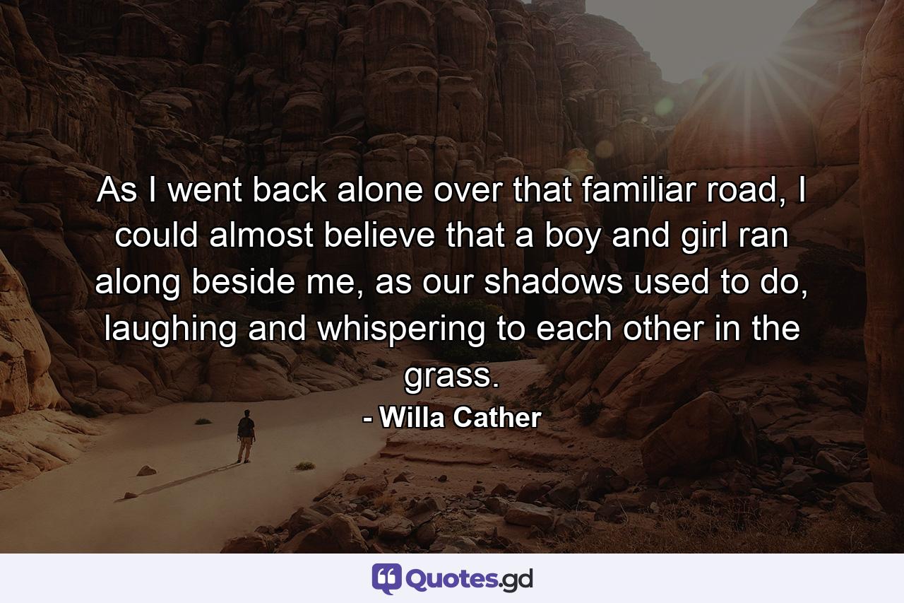 As I went back alone over that familiar road, I could almost believe that a boy and girl ran along beside me, as our shadows used to do, laughing and whispering to each other in the grass. - Quote by Willa Cather