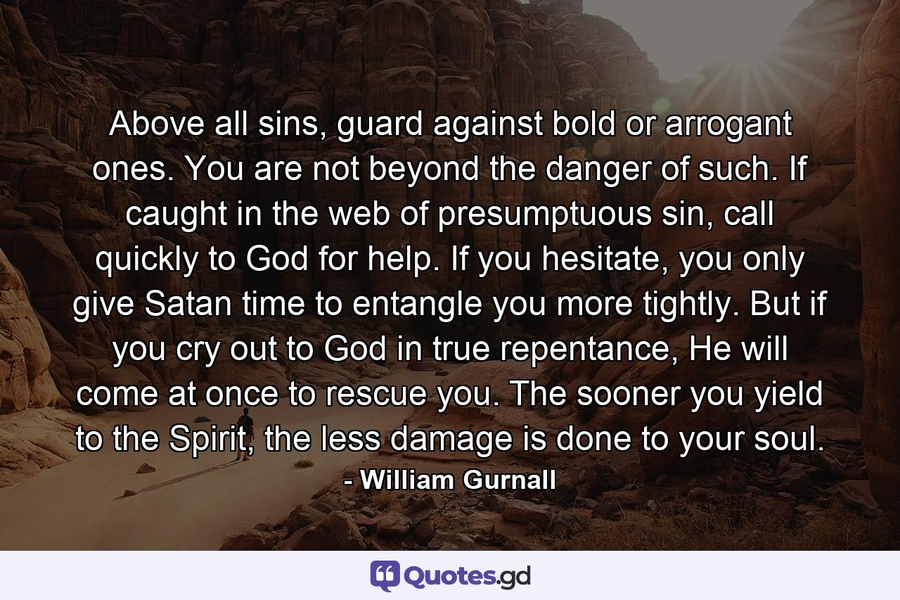 Above all sins, guard against bold or arrogant ones. You are not beyond the danger of such. If caught in the web of presumptuous sin, call quickly to God for help. If you hesitate, you only give Satan time to entangle you more tightly. But if you cry out to God in true repentance, He will come at once to rescue you. The sooner you yield to the Spirit, the less damage is done to your soul. - Quote by William Gurnall