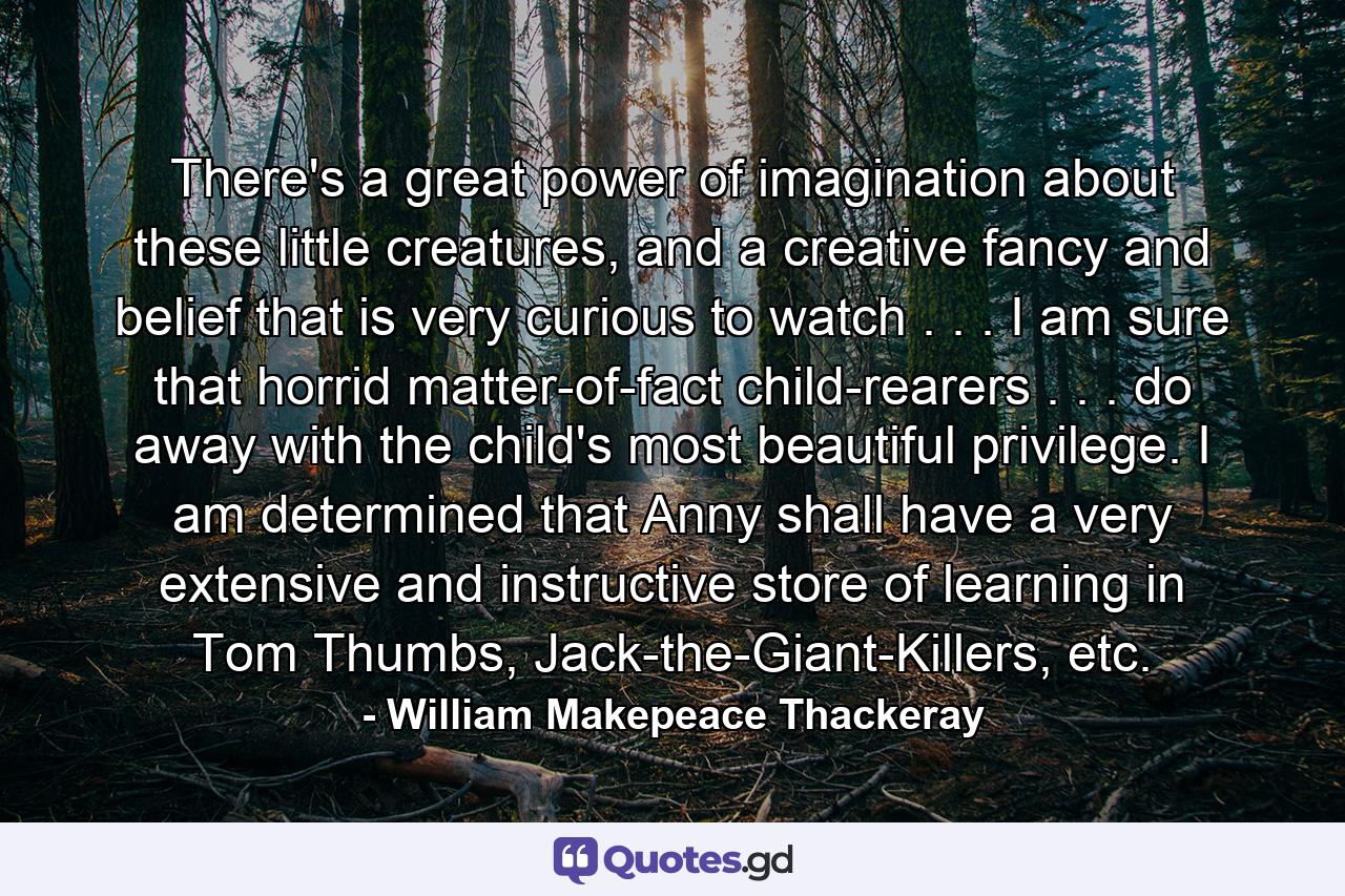 There's a great power of imagination about these little creatures, and a creative fancy and belief that is very curious to watch . . . I am sure that horrid matter-of-fact child-rearers . . . do away with the child's most beautiful privilege. I am determined that Anny shall have a very extensive and instructive store of learning in Tom Thumbs, Jack-the-Giant-Killers, etc. - Quote by William Makepeace Thackeray