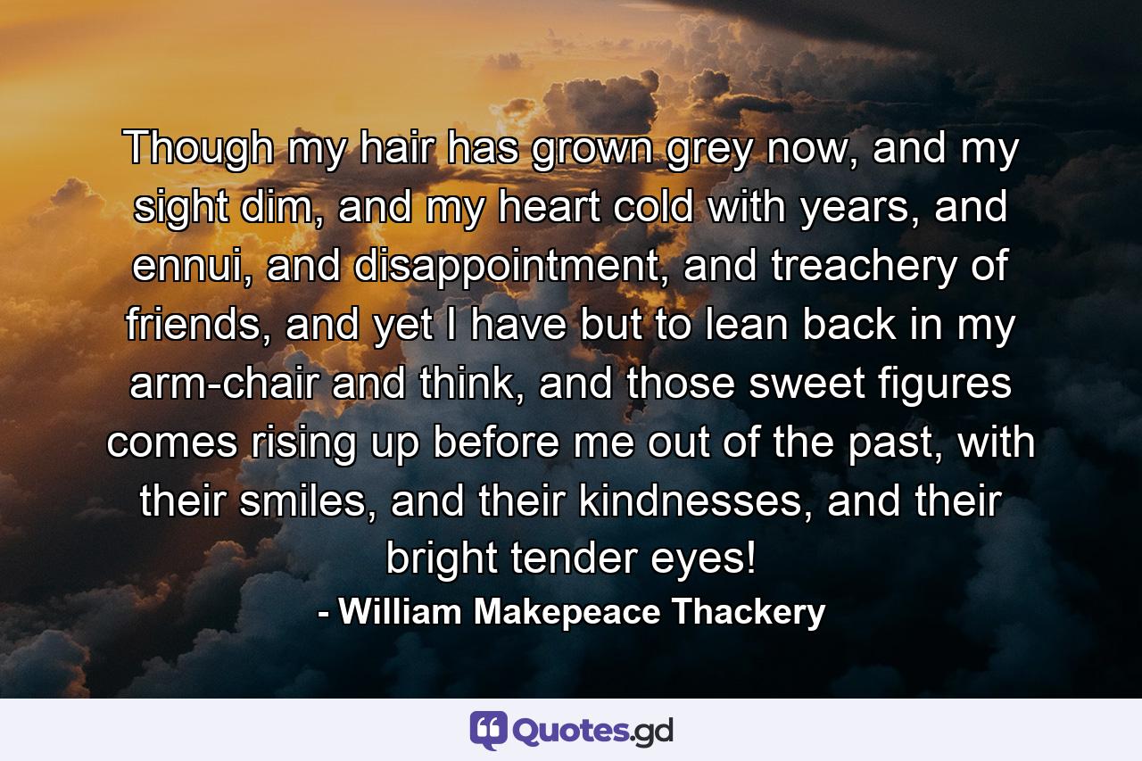 Though my hair has grown grey now, and my sight dim, and my heart cold with years, and ennui, and disappointment, and treachery of friends, and yet I have but to lean back in my arm-chair and think, and those sweet figures comes rising up before me out of the past, with their smiles, and their kindnesses, and their bright tender eyes! - Quote by William Makepeace Thackery