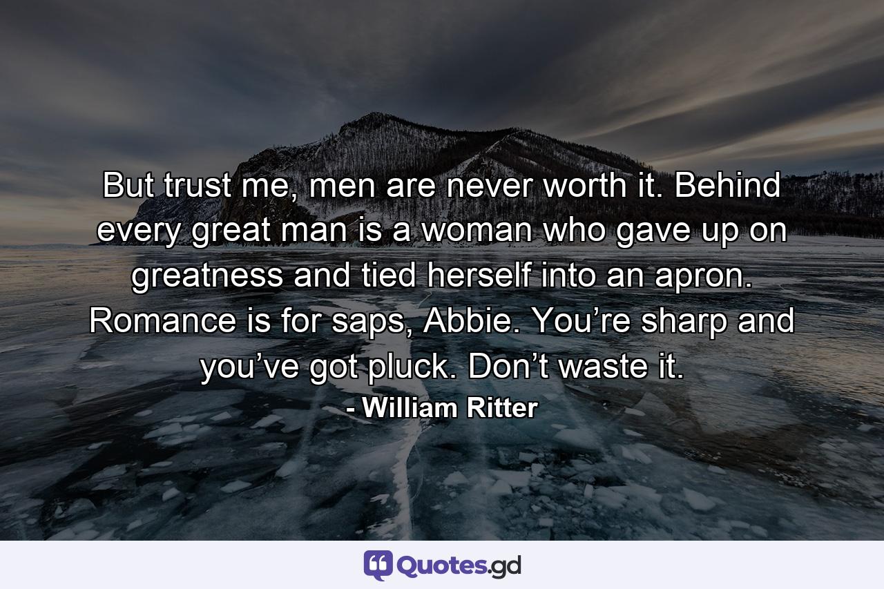 But trust me, men are never worth it. Behind every great man is a woman who gave up on greatness and tied herself into an apron. Romance is for saps, Abbie. You’re sharp and you’ve got pluck. Don’t waste it. - Quote by William Ritter