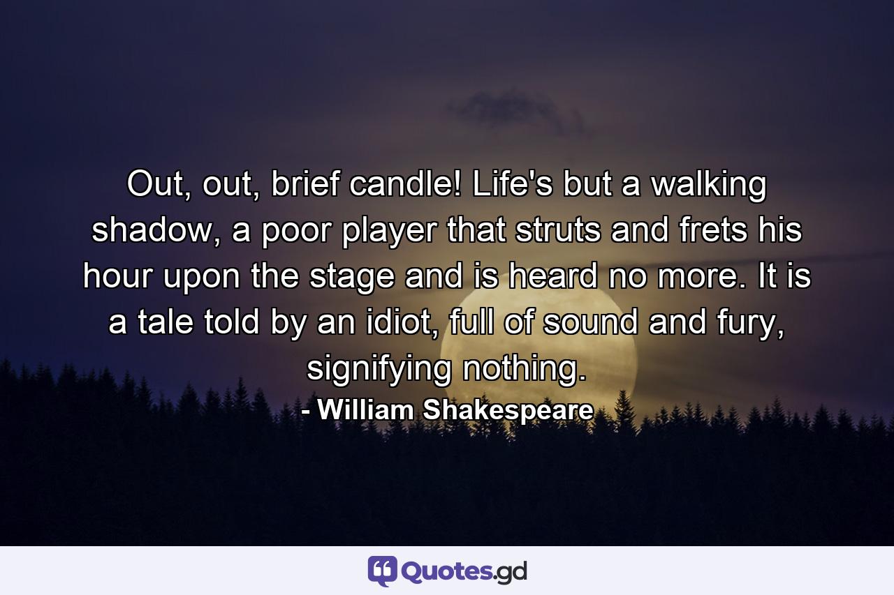 Out, out, brief candle! Life's but a walking shadow, a poor player that struts and frets his hour upon the stage and is heard no more. It is a tale told by an idiot, full of sound and fury, signifying nothing. - Quote by William Shakespeare