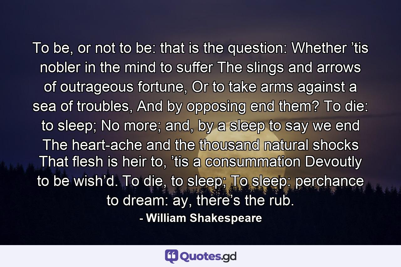 To be, or not to be: that is the question: Whether ’tis nobler in the mind to suffer The slings and arrows of outrageous fortune, Or to take arms against a sea of troubles, And by opposing end them? To die: to sleep; No more; and, by a sleep to say we end The heart-ache and the thousand natural shocks That flesh is heir to, ’tis a consummation Devoutly to be wish’d. To die, to sleep; To sleep: perchance to dream: ay, there’s the rub. - Quote by William Shakespeare