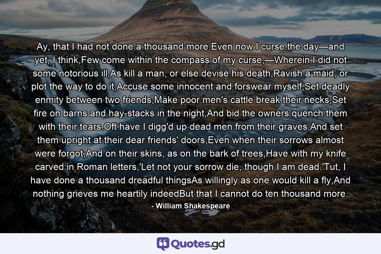 Ay, that I had not done a thousand more.Even now I curse the day—and yet, I think,Few come within the compass of my curse,—Wherein I did not some notorious ill,As kill a man, or else devise his death,Ravish a maid, or plot the way to do it,Accuse some innocent and forswear myself,Set deadly enmity between two friends,Make poor men's cattle break their necks;Set fire on barns and hay-stacks in the night,And bid the owners quench them with their tears.Oft have I digg'd up dead men from their graves,And set them upright at their dear friends' doors,Even when their sorrows almost were forgot;And on their skins, as on the bark of trees,Have with my knife carved in Roman letters,'Let not your sorrow die, though I am dead.'Tut, I have done a thousand dreadful thingsAs willingly as one would kill a fly,And nothing grieves me heartily indeedBut that I cannot do ten thousand more. - Quote by William Shakespeare