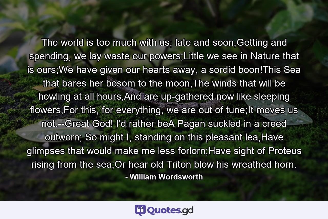 The world is too much with us; late and soon,Getting and spending, we lay waste our powers;Little we see in Nature that is ours;We have given our hearts away, a sordid boon!This Sea that bares her bosom to the moon,The winds that will be howling at all hours,And are up-gathered now like sleeping flowers,For this, for everything, we are out of tune;It moves us not.--Great God! I'd rather beA Pagan suckled in a creed outworn; So might I, standing on this pleasant lea,Have glimpses that would make me less forlorn;Have sight of Proteus rising from the sea;Or hear old Triton blow his wreathed horn. - Quote by William Wordsworth