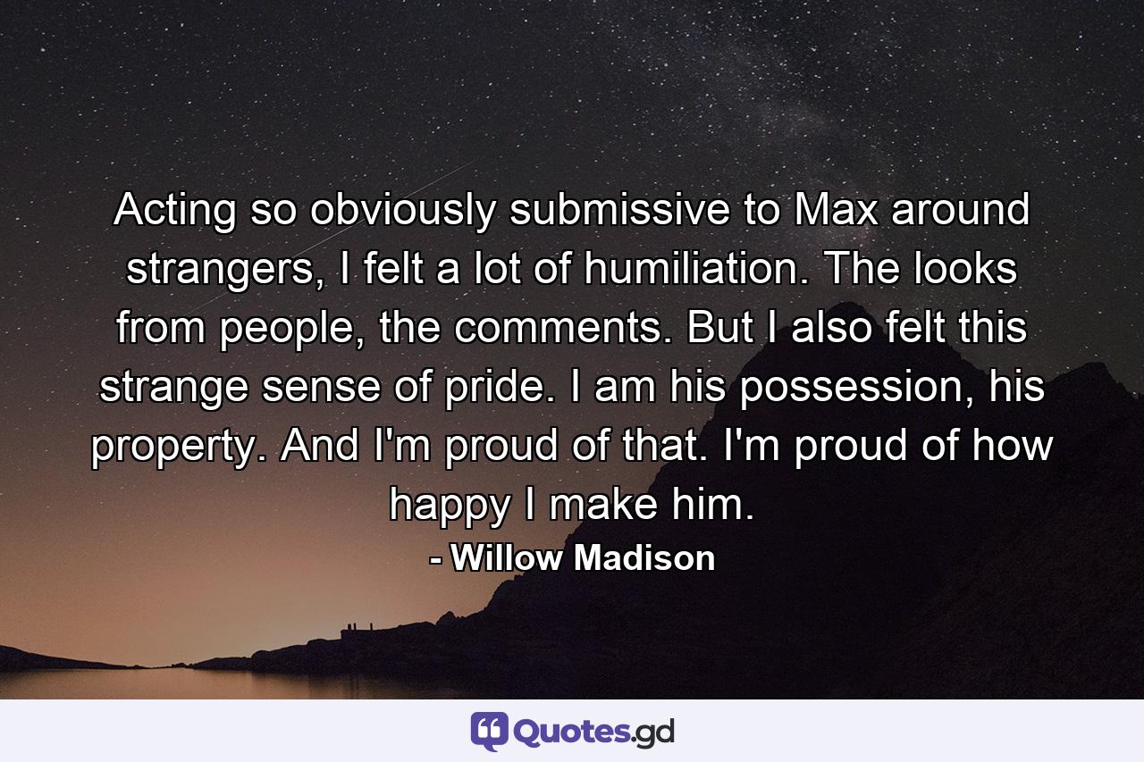 Acting so obviously submissive to Max around strangers, I felt a lot of humiliation. The looks from people, the comments. But I also felt this strange sense of pride. I am his possession, his property. And I'm proud of that. I'm proud of how happy I make him. - Quote by Willow Madison