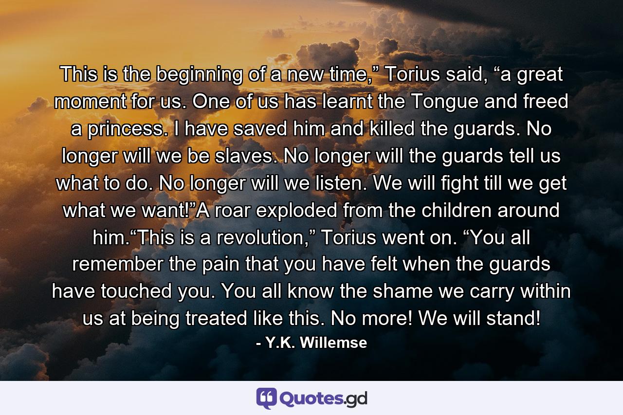 This is the beginning of a new time,” Torius said, “a great moment for us. One of us has learnt the Tongue and freed a princess. I have saved him and killed the guards. No longer will we be slaves. No longer will the guards tell us what to do. No longer will we listen. We will fight till we get what we want!”A roar exploded from the children around him.“This is a revolution,” Torius went on. “You all remember the pain that you have felt when the guards have touched you. You all know the shame we carry within us at being treated like this. No more! We will stand! - Quote by Y.K. Willemse