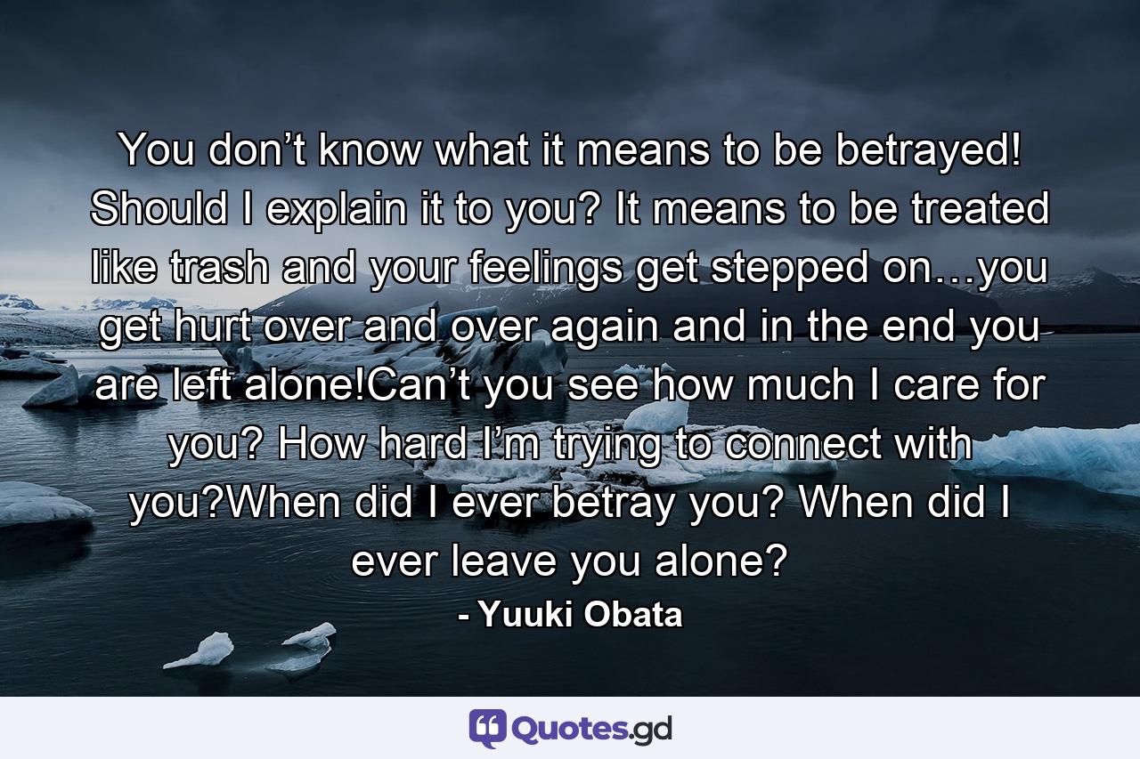 You don’t know what it means to be betrayed! Should I explain it to you? It means to be treated like trash and your feelings get stepped on…you get hurt over and over again and in the end you are left alone!Can’t you see how much I care for you? How hard I’m trying to connect with you?When did I ever betray you? When did I ever leave you alone? - Quote by Yuuki Obata