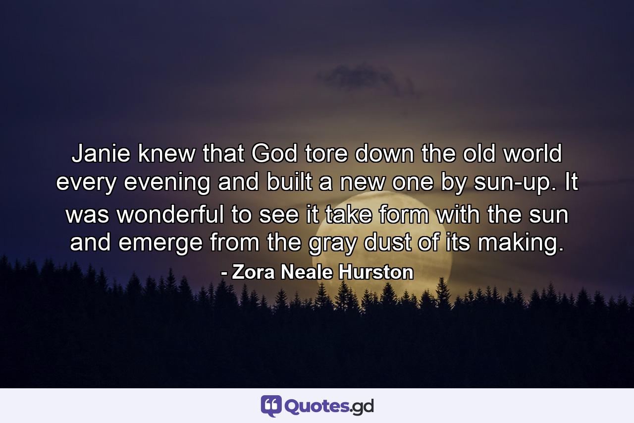 Janie knew that God tore down the old world every evening and built a new one by sun-up. It was wonderful to see it take form with the sun and emerge from the gray dust of its making. - Quote by Zora Neale Hurston