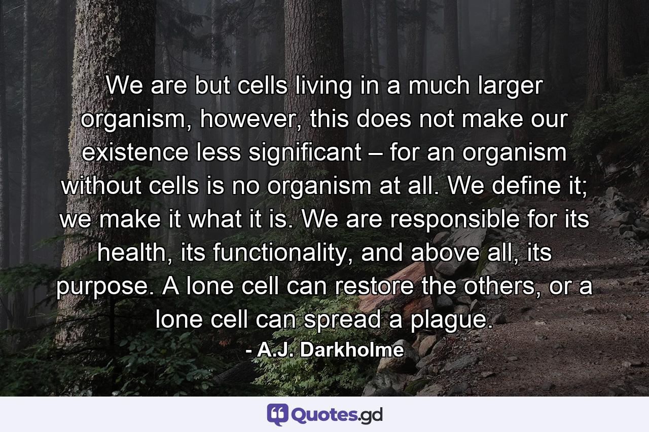 We are but cells living in a much larger organism, however, this does not make our existence less significant – for an organism without cells is no organism at all. We define it; we make it what it is. We are responsible for its health, its functionality, and above all, its purpose. A lone cell can restore the others, or a lone cell can spread a plague. - Quote by A.J. Darkholme