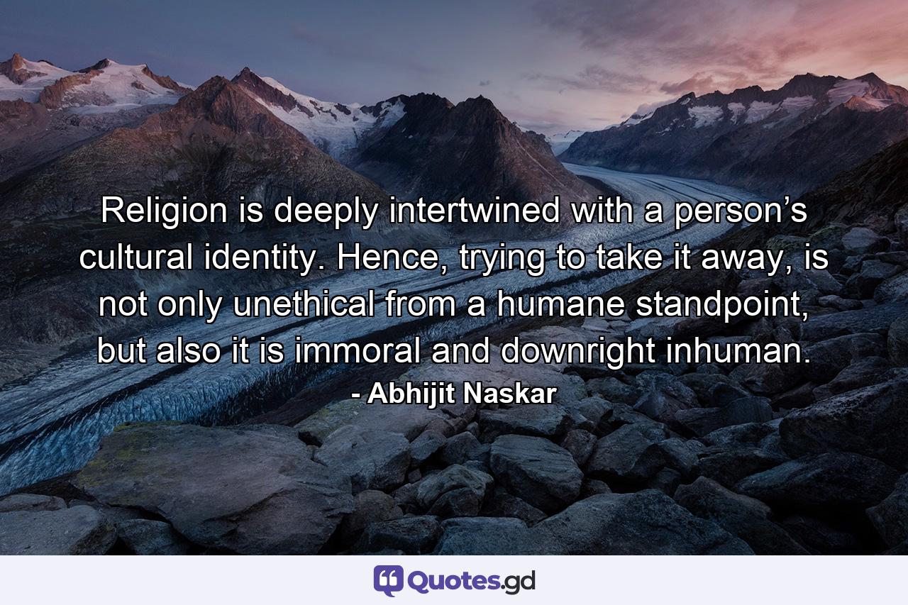 Religion is deeply intertwined with a person’s cultural identity. Hence, trying to take it away, is not only unethical from a humane standpoint, but also it is immoral and downright inhuman. - Quote by Abhijit Naskar