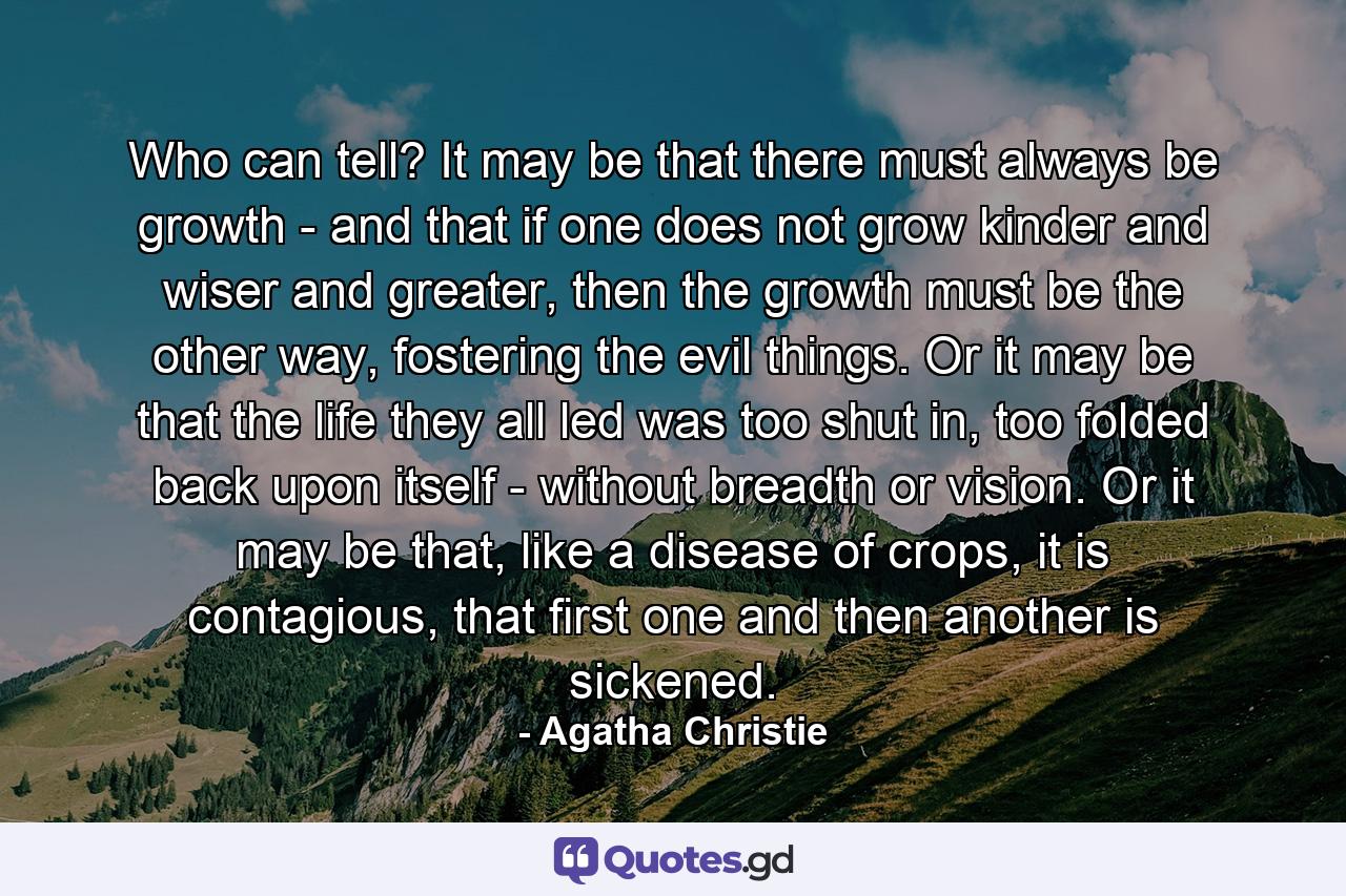 Who can tell? It may be that there must always be growth - and that if one does not grow kinder and wiser and greater, then the growth must be the other way, fostering the evil things. Or it may be that the life they all led was too shut in, too folded back upon itself - without breadth or vision. Or it may be that, like a disease of crops, it is contagious, that first one and then another is sickened. - Quote by Agatha Christie