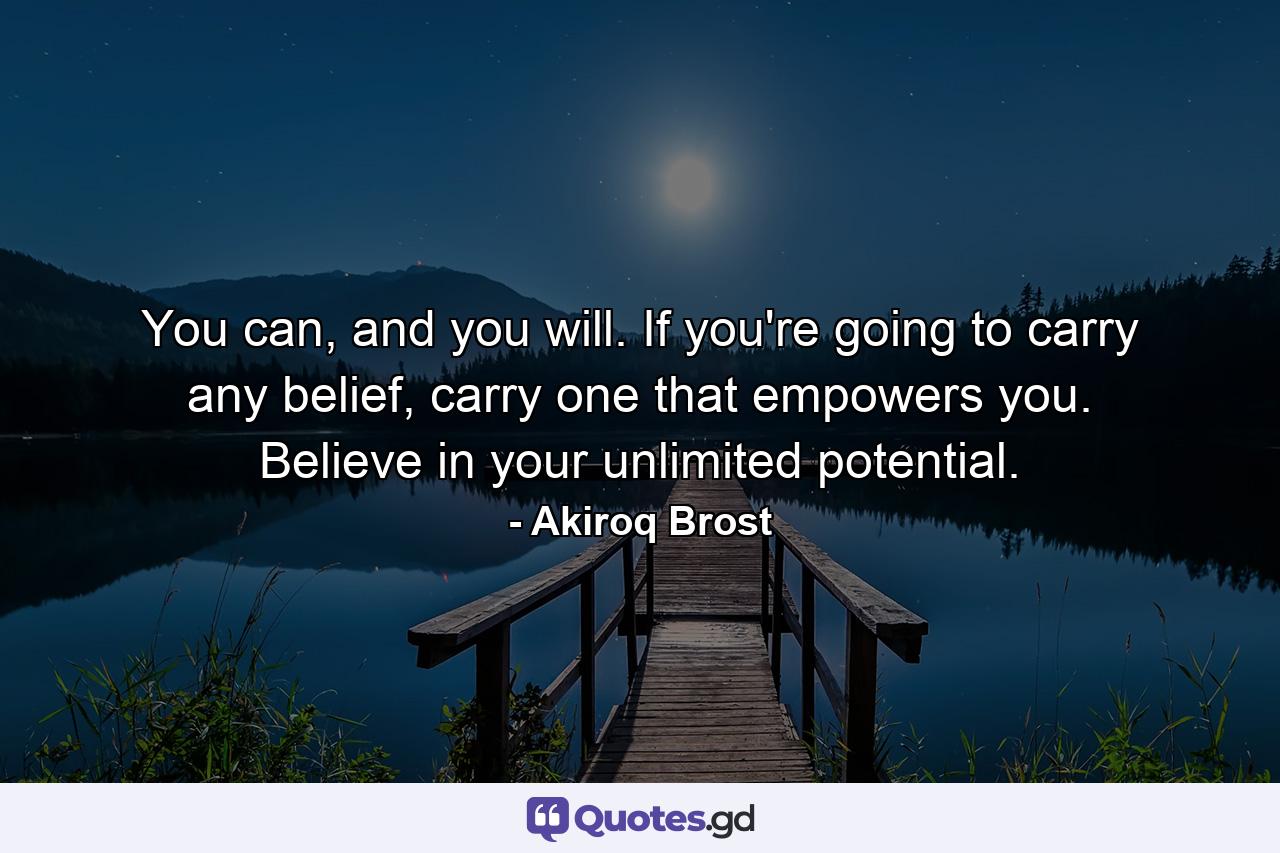 You can, and you will. If you're going to carry any belief, carry one that empowers you. Believe in your unlimited potential. - Quote by Akiroq Brost