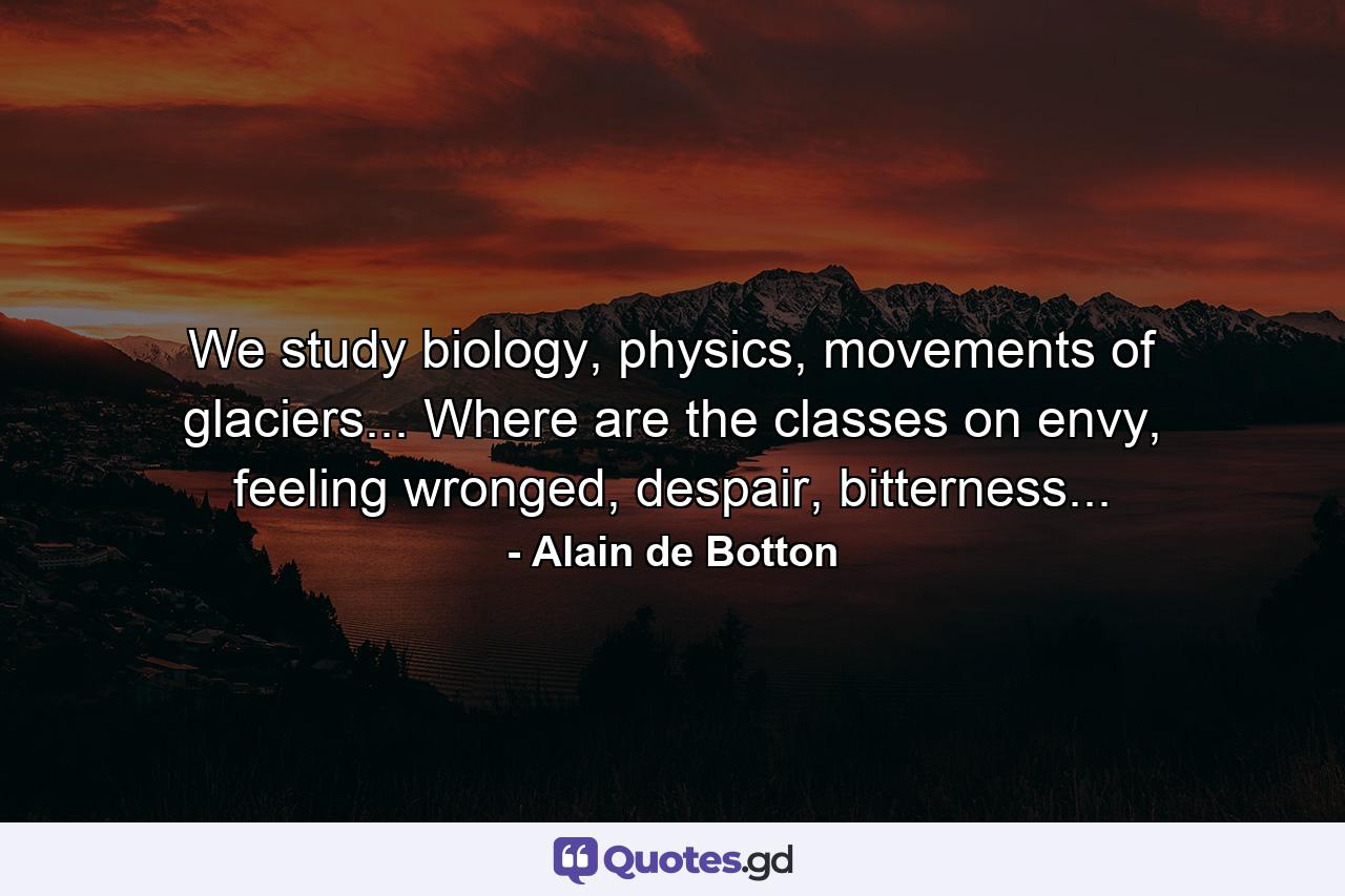 We study biology, physics, movements of glaciers... Where are the classes on envy, feeling wronged, despair, bitterness... - Quote by Alain de Botton