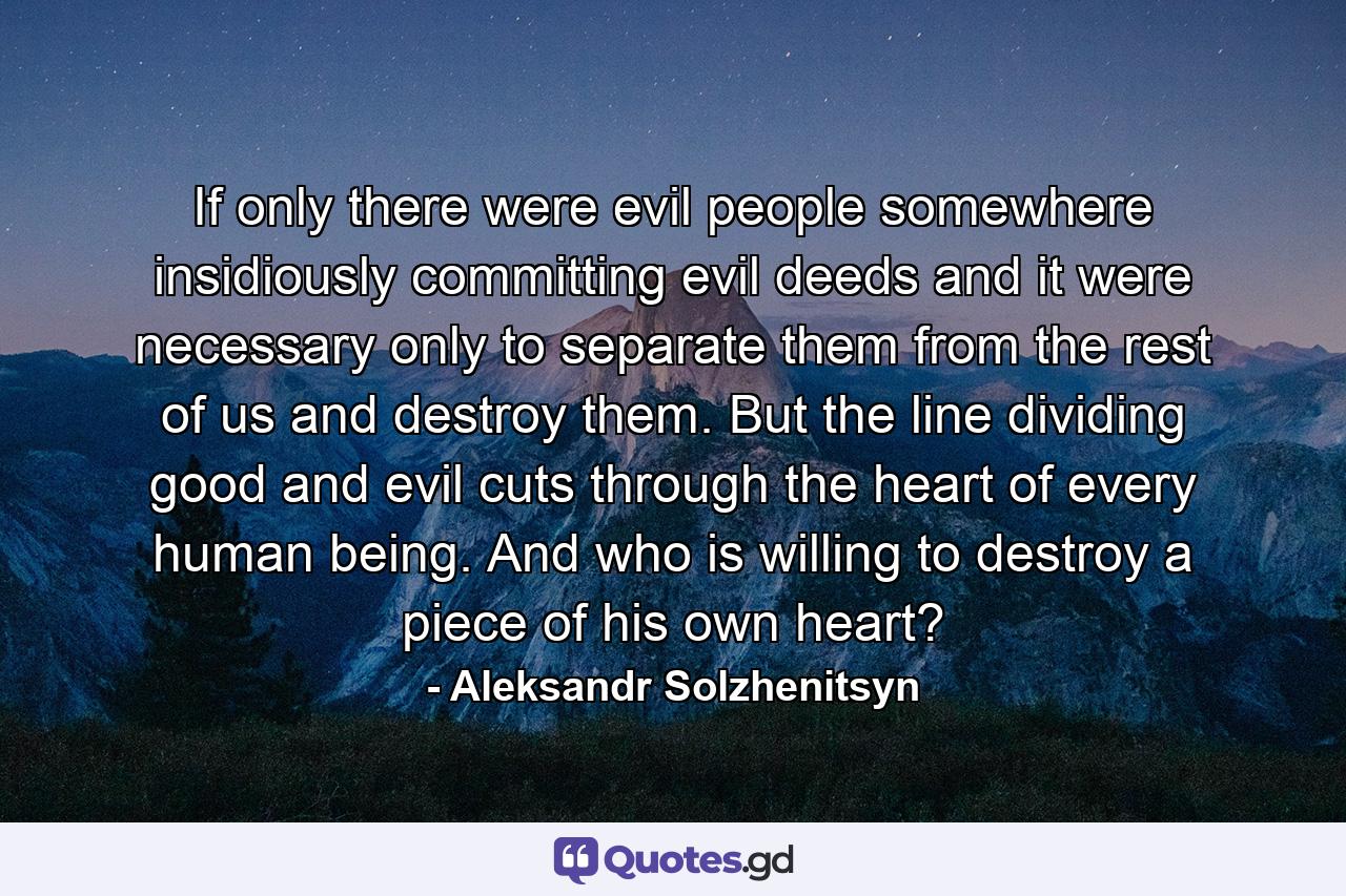 If only there were evil people somewhere  insidiously committing evil deeds  and it were necessary only to separate them from the rest of us and destroy them. But the line dividing good and evil cuts through the heart of every human being. And who is willing to destroy a piece of his own heart? - Quote by Aleksandr Solzhenitsyn