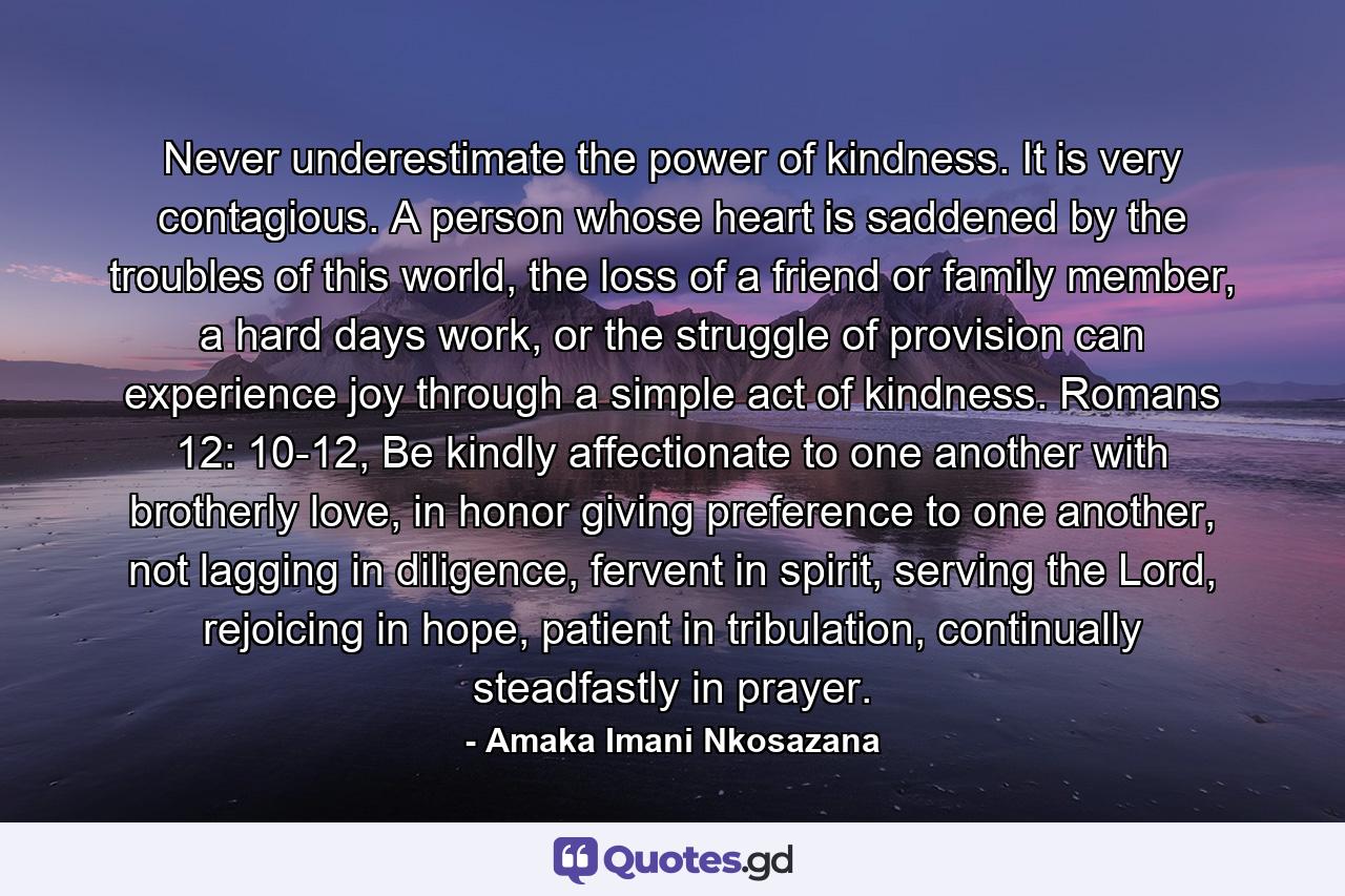 Never underestimate the power of kindness. It is very contagious. A person whose heart is saddened by the troubles of this world, the loss of a friend or family member, a hard days work, or the struggle of provision can experience joy through a simple act of kindness. Romans 12: 10-12, Be kindly affectionate to one another with brotherly love, in honor giving preference to one another, not lagging in diligence, fervent in spirit, serving the Lord, rejoicing in hope, patient in tribulation, continually steadfastly in prayer. - Quote by Amaka Imani Nkosazana