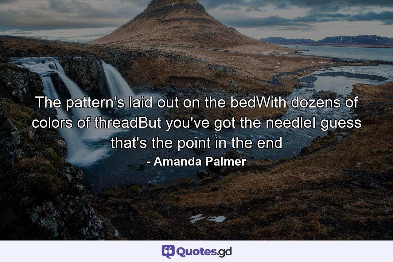 The pattern's laid out on the bedWith dozens of colors of threadBut you've got the needleI guess that's the point in the end - Quote by Amanda Palmer