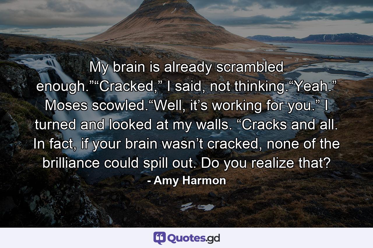 My brain is already scrambled enough.”“Cracked,” I said, not thinking.“Yeah.” Moses scowled.“Well, it’s working for you.” I turned and looked at my walls. “Cracks and all. In fact, if your brain wasn’t cracked, none of the brilliance could spill out. Do you realize that? - Quote by Amy Harmon