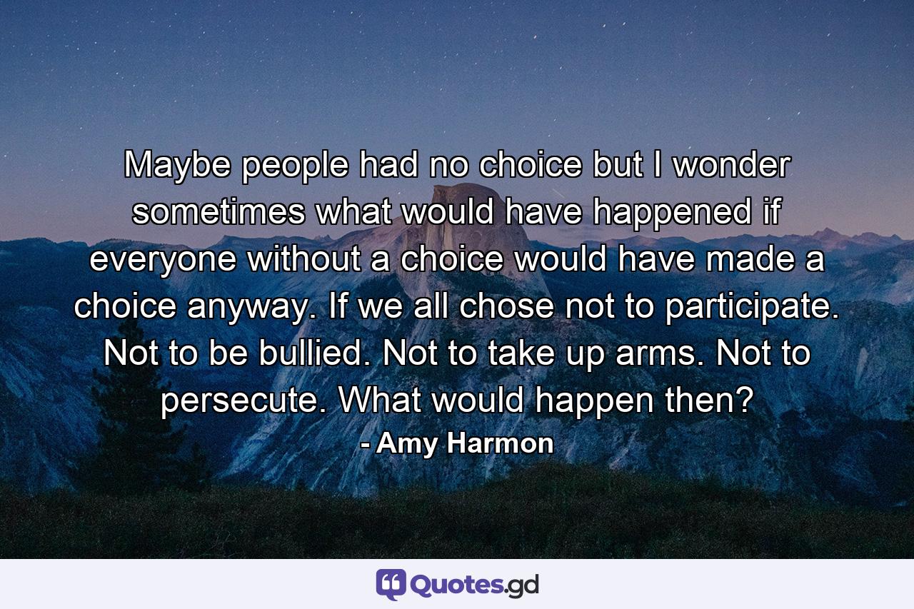 Maybe people had no choice but I wonder sometimes what would have happened if everyone without a choice would have made a choice anyway. If we all chose not to participate. Not to be bullied. Not to take up arms. Not to persecute. What would happen then? - Quote by Amy Harmon