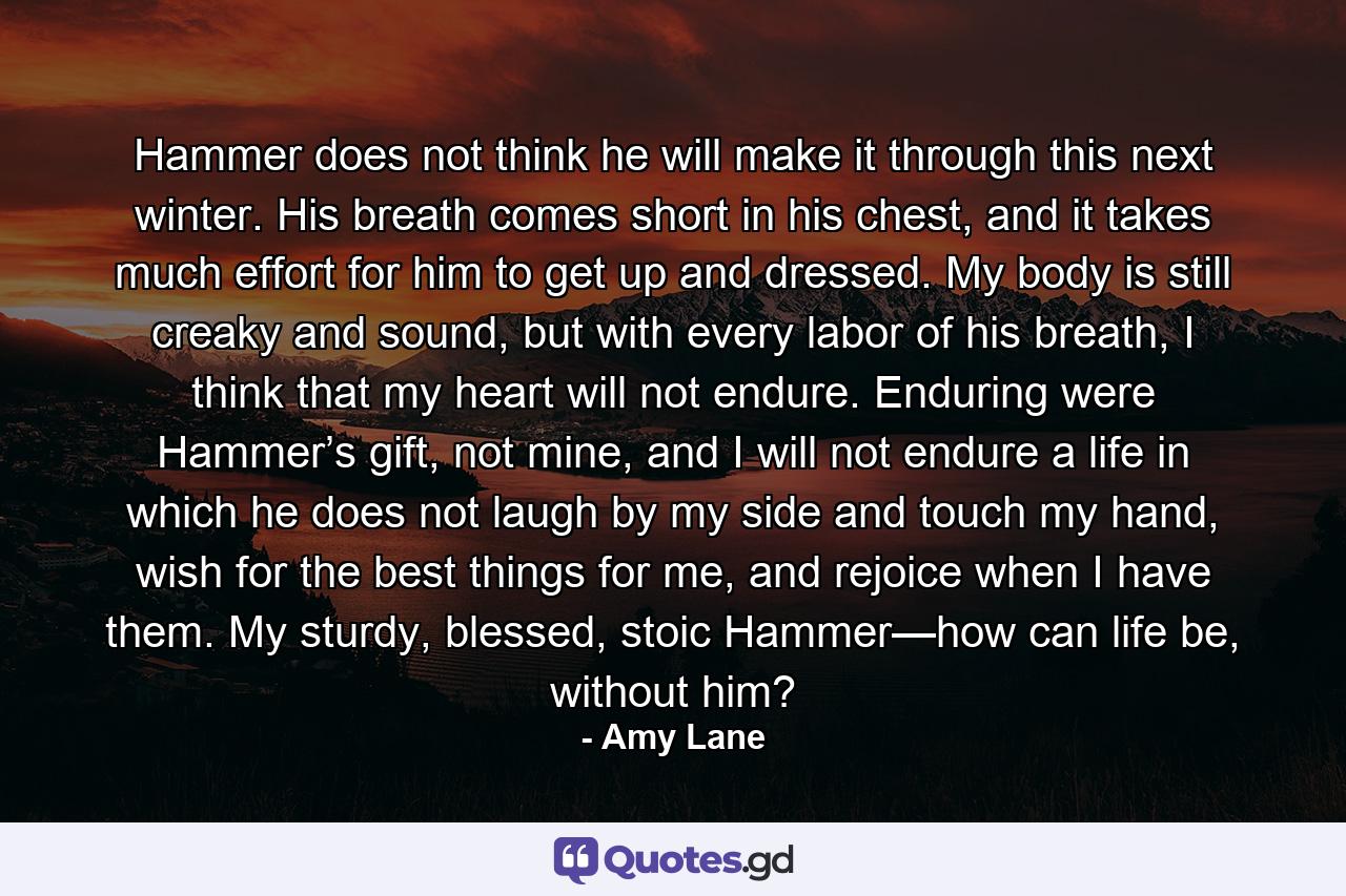 Hammer does not think he will make it through this next winter. His breath comes short in his chest, and it takes much effort for him to get up and dressed. My body is still creaky and sound, but with every labor of his breath, I think that my heart will not endure. Enduring were Hammer’s gift, not mine, and I will not endure a life in which he does not laugh by my side and touch my hand, wish for the best things for me, and rejoice when I have them. My sturdy, blessed, stoic Hammer—how can life be, without him? - Quote by Amy Lane