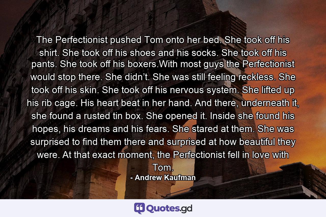 The Perfectionist pushed Tom onto her bed. She took off his shirt. She took off his shoes and his socks. She took off his pants. She took off his boxers.With most guys the Perfectionist would stop there. She didn’t. She was still feeling reckless. She took off his skin. She took off his nervous system. She lifted up his rib cage. His heart beat in her hand. And there, underneath it, she found a rusted tin box. She opened it. Inside she found his hopes, his dreams and his fears. She stared at them. She was surprised to find them there and surprised at how beautiful they were. At that exact moment, the Perfectionist fell in love with Tom. - Quote by Andrew Kaufman