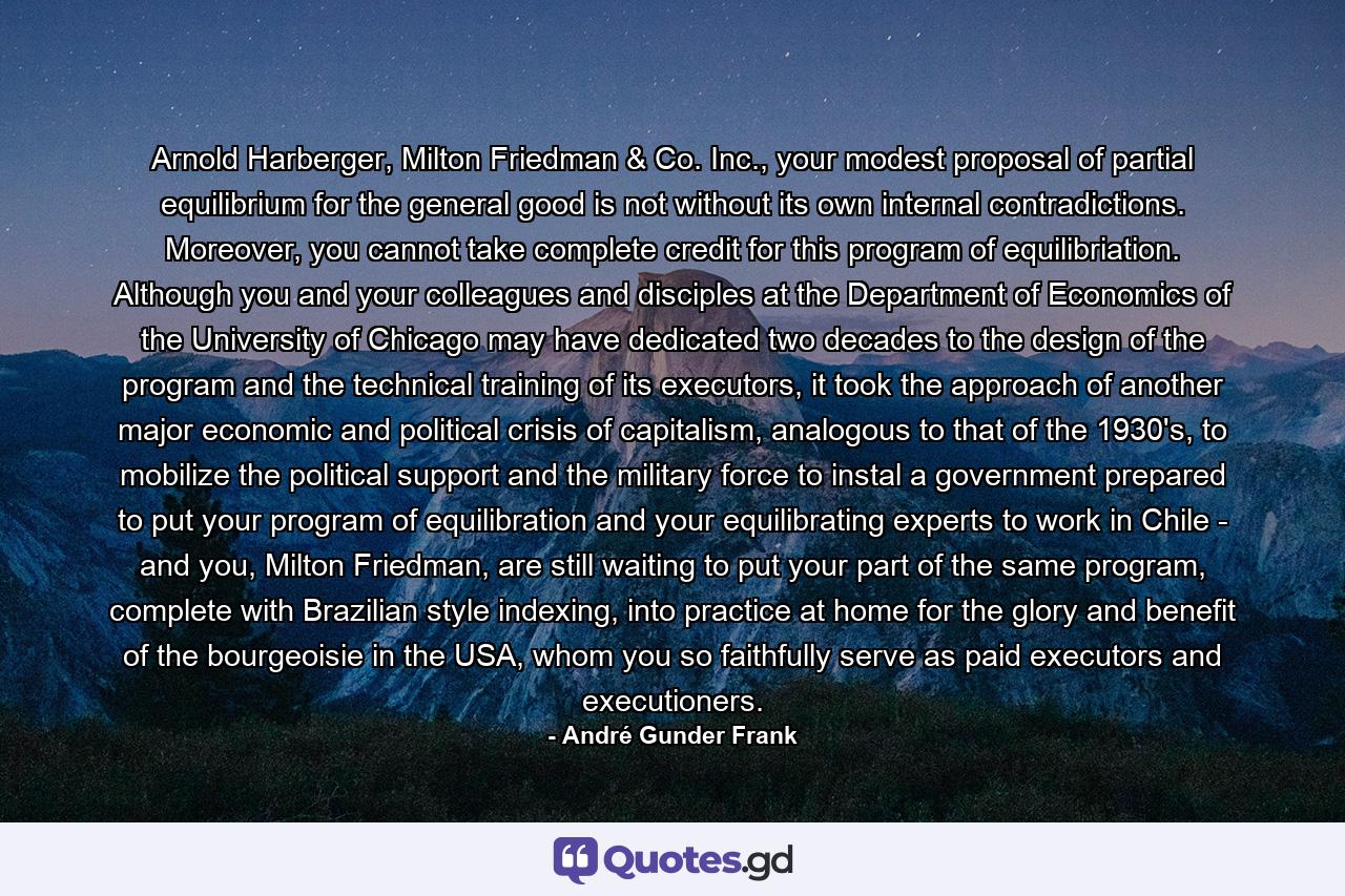 Arnold Harberger, Milton Friedman & Co. Inc., your modest proposal of partial equilibrium for the general good is not without its own internal contradictions. Moreover, you cannot take complete credit for this program of equilibriation. Although you and your colleagues and disciples at the Department of Economics of the University of Chicago may have dedicated two decades to the design of the program and the technical training of its executors, it took the approach of another major economic and political crisis of capitalism, analogous to that of the 1930's, to mobilize the political support and the military force to instal a government prepared to put your program of equilibration and your equilibrating experts to work in Chile - and you, Milton Friedman, are still waiting to put your part of the same program, complete with Brazilian style indexing, into practice at home for the glory and benefit of the bourgeoisie in the USA, whom you so faithfully serve as paid executors and executioners. - Quote by André Gunder Frank