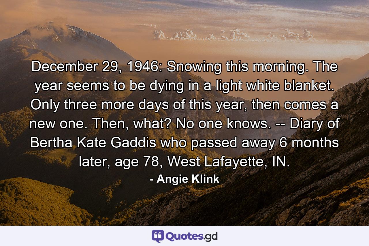 December 29, 1946: Snowing this morning. The year seems to be dying in a light white blanket. Only three more days of this year, then comes a new one. Then, what? No one knows.  -- Diary of Bertha Kate Gaddis who passed away 6 months later, age 78, West Lafayette, IN. - Quote by Angie Klink