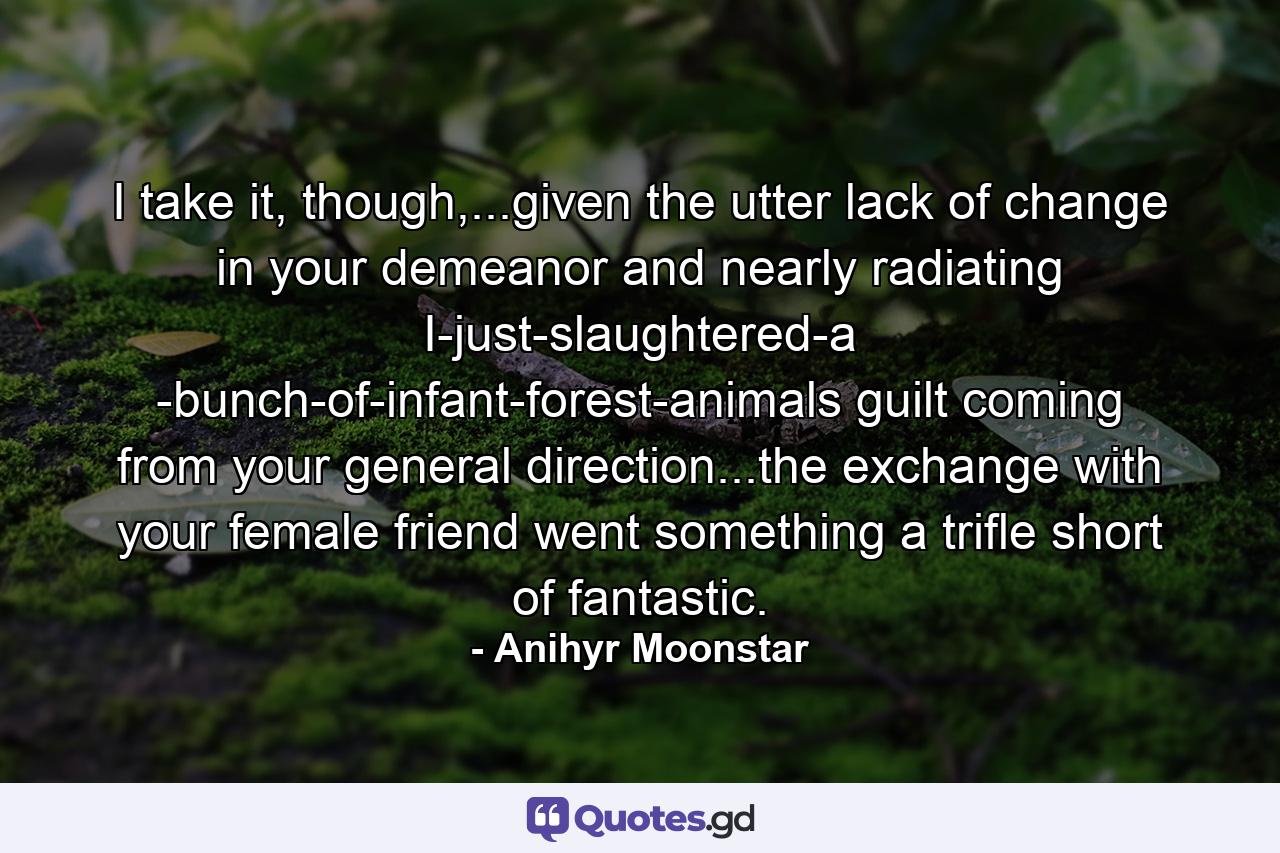 I take it, though,...given the utter lack of change in your demeanor and nearly radiating I-just-slaughtered-a -bunch-of-infant-forest-animals guilt coming from your general direction...the exchange with your female friend went something a trifle short of fantastic. - Quote by Anihyr Moonstar