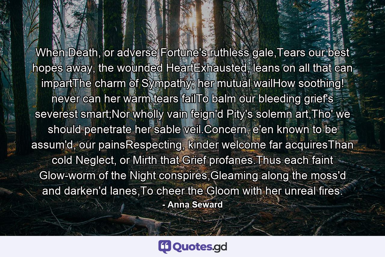 When Death, or adverse Fortune's ruthless gale,Tears our best hopes away, the wounded HeartExhausted, leans on all that can impartThe charm of Sympathy; her mutual wailHow soothing! never can her warm tears failTo balm our bleeding grief's severest smart;Nor wholly vain feign'd Pity's solemn art,Tho' we should penetrate her sable veil.Concern, e'en known to be assum'd, our painsRespecting, kinder welcome far acquiresThan cold Neglect, or Mirth that Grief profanes.Thus each faint Glow-worm of the Night conspires,Gleaming along the moss'd and darken'd lanes,To cheer the Gloom with her unreal fires. - Quote by Anna Seward
