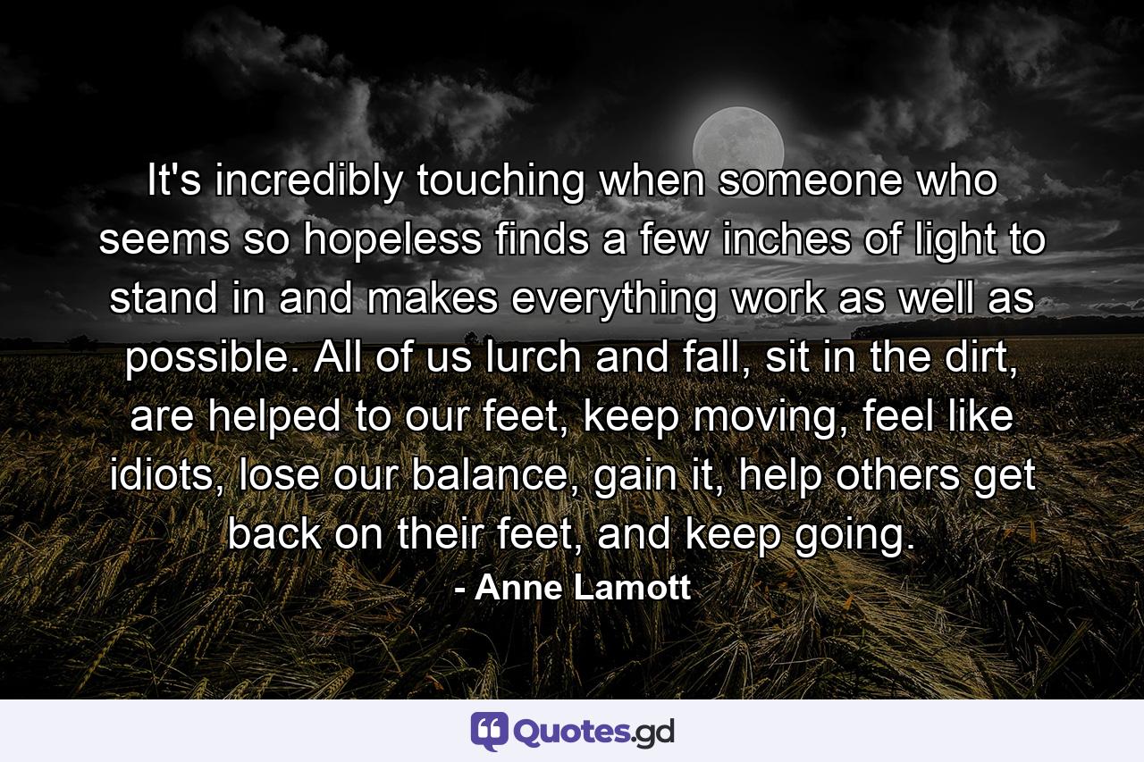 It's incredibly touching when someone who seems so hopeless finds a few inches of light to stand in and makes everything work as well as possible. All of us lurch and fall, sit in the dirt, are helped to our feet, keep moving, feel like idiots, lose our balance, gain it, help others get back on their feet, and keep going. - Quote by Anne Lamott