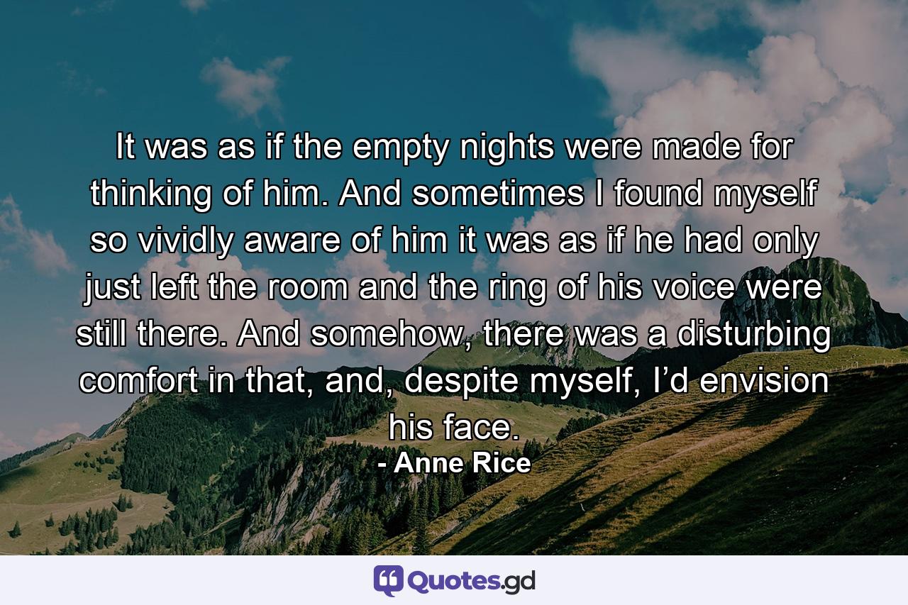 It was as if the empty nights were made for thinking of him. And sometimes I found myself so vividly aware of him it was as if he had only just left the room and the ring of his voice were still there. And somehow, there was a disturbing comfort in that, and, despite myself, I’d envision his face. - Quote by Anne Rice