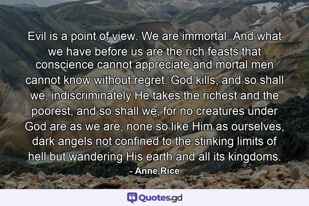 Evil is a point of view. We are immortal. And what we have before us are the rich feasts that conscience cannot appreciate and mortal men cannot know without regret. God kills, and so shall we; indiscriminately He takes the richest and the poorest, and so shall we; for no creatures under God are as we are, none so like Him as ourselves, dark angels not confined to the stinking limits of hell but wandering His earth and all its kingdoms. - Quote by Anne Rice