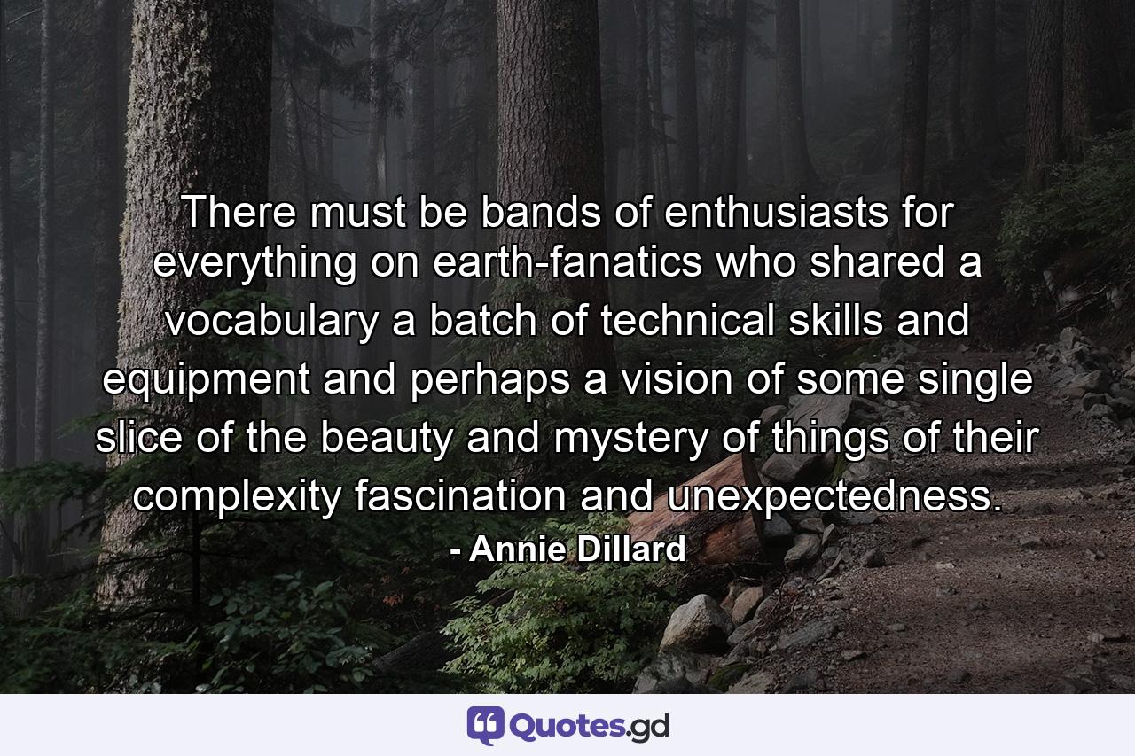 There must be bands of enthusiasts for everything on earth-fanatics who shared a vocabulary  a batch of technical skills and equipment  and  perhaps  a vision of some single slice of the beauty and mystery of things  of their complexity  fascination  and unexpectedness. - Quote by Annie Dillard