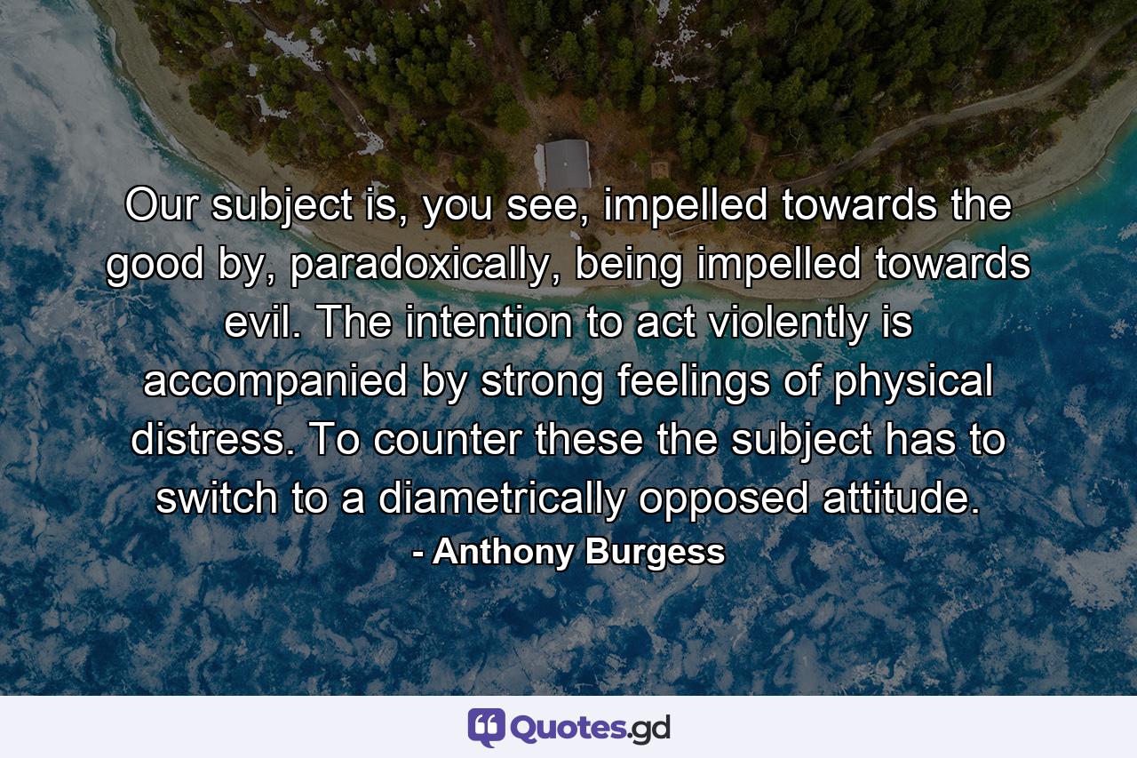 Our subject is, you see, impelled towards the good by, paradoxically, being impelled towards evil. The intention to act violently is accompanied by strong feelings of physical distress. To counter these the subject has to switch to a diametrically opposed attitude. - Quote by Anthony Burgess