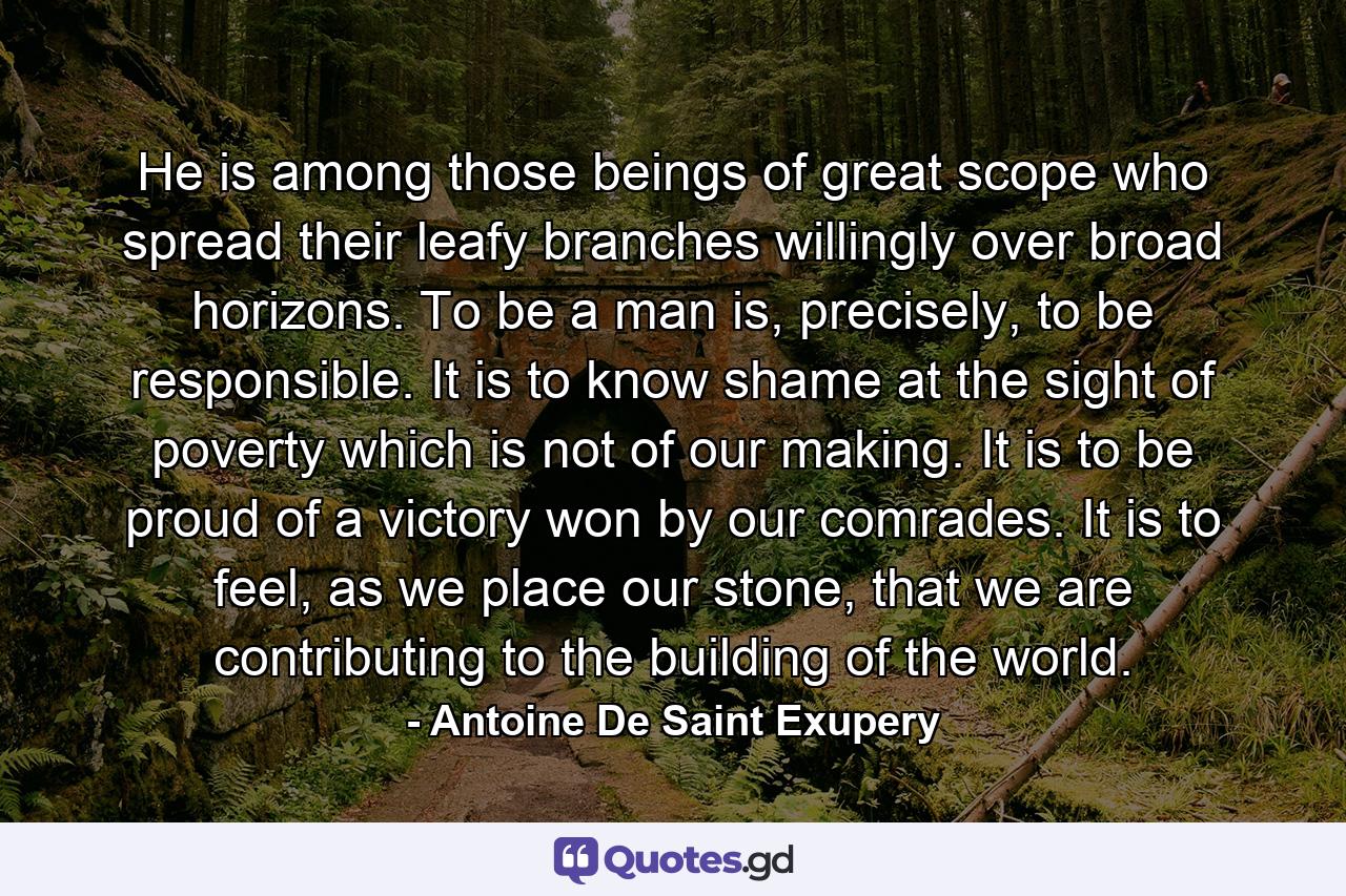 He is among those beings of great scope who spread their leafy branches willingly over broad horizons. To be a man is, precisely, to be responsible. It is to know shame at the sight of poverty which is not of our making. It is to be proud of a victory won by our comrades. It is to feel, as we place our stone, that we are contributing to the building of the world. - Quote by Antoine De Saint Exupery