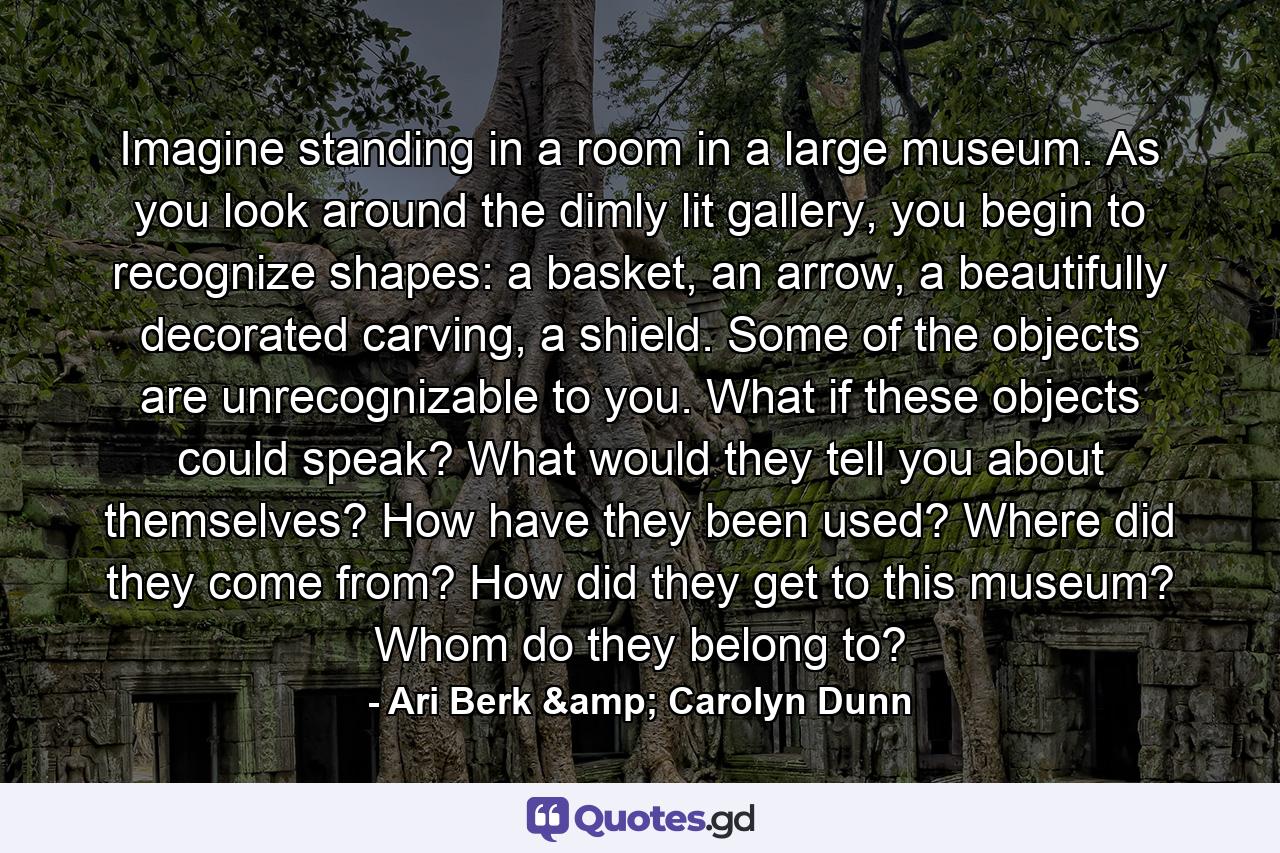 Imagine standing in a room in a large museum. As you look around the dimly lit gallery, you begin to recognize shapes: a basket, an arrow, a beautifully decorated carving, a shield. Some of the objects are unrecognizable to you. What if these objects could speak? What would they tell you about themselves? How have they been used? Where did they come from? How did they get to this museum? Whom do they belong to? - Quote by Ari Berk & Carolyn Dunn