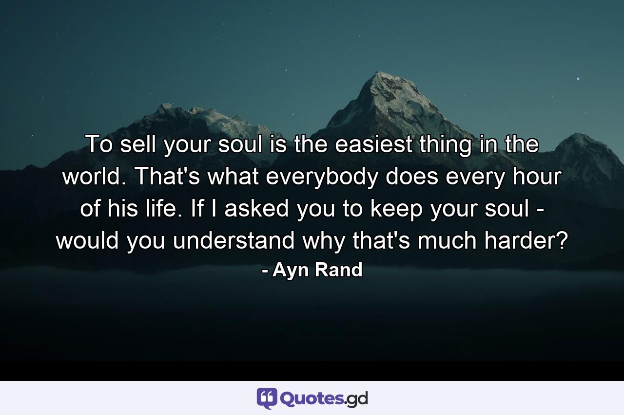 To sell your soul is the easiest thing in the world. That's what everybody does every hour of his life. If I asked you to keep your soul - would you understand why that's much harder? - Quote by Ayn Rand