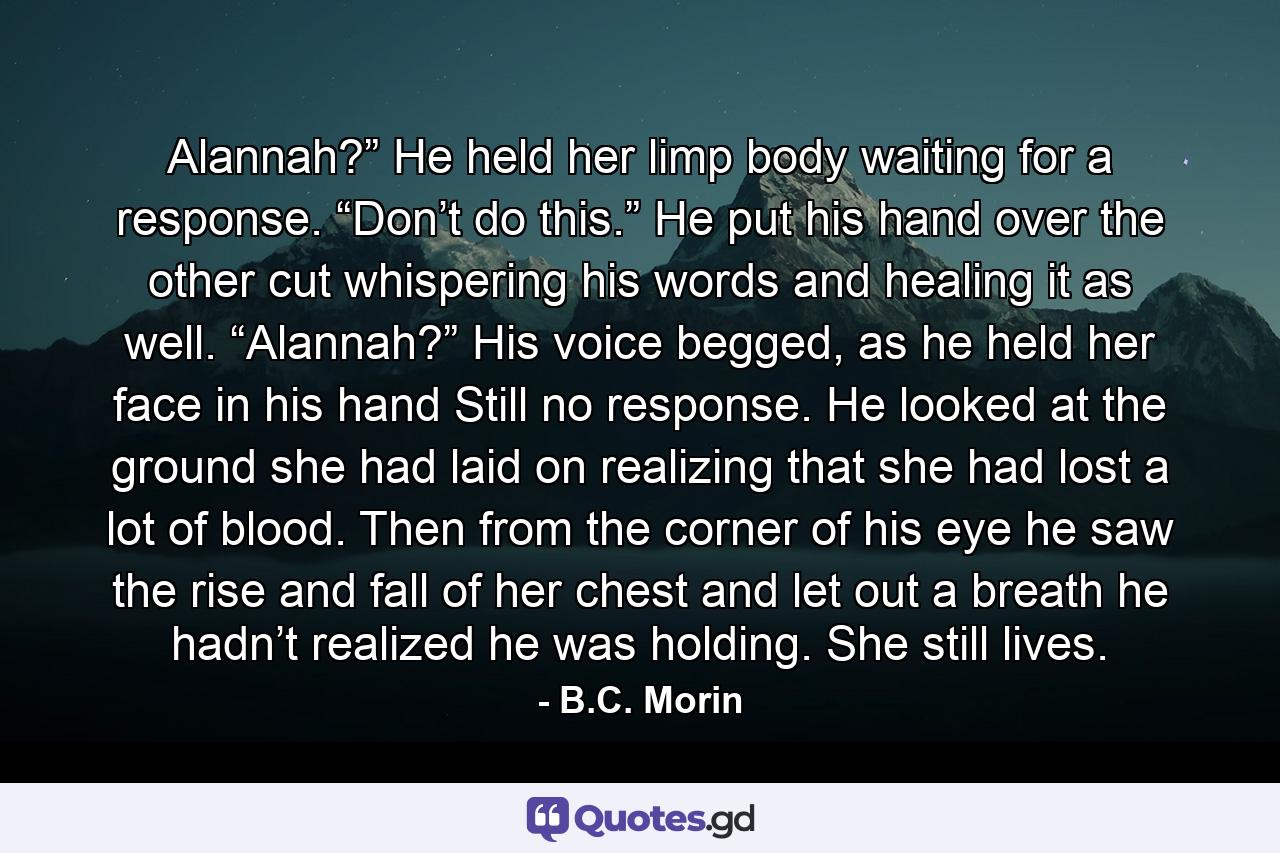 Alannah?” He held her limp body waiting for a response. “Don’t do this.” He put his hand over the other cut whispering his words and healing it as well. “Alannah?” His voice begged, as he held her face in his hand Still no response. He looked at the ground she had laid on realizing that she had lost a lot of blood. Then from the corner of his eye he saw the rise and fall of her chest and let out a breath he hadn’t realized he was holding. She still lives. - Quote by B.C. Morin